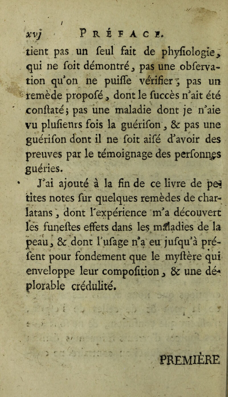 xvj P R è F A C ï. tient pas un feul fait de phyfioIogîe> qui ne foit démontré ^ pas une obferva- tion quon ne puilTe vérifier^ pas un • remède propofé ^ dont le fuccès nait été conftatéj pas une maladie dont je n^'aie vu plufienrs fois la guérifon ^ & pas une guérifon dont il ne foit aifé d'avoir des preuves par le témoignage des perfoni^s guéries. ‘ J*ai ajouté à la fin de ce livre de pe^ tîtes notes fur quelques remèdes de char- latans J dont l'expérience m'a découvert les funeftes effets dans les maladies de là peau^ & dont Tufage n*a eu jufqu'à pré- fent pour fondement que le myftère qui enveloppe leur compofition j & une dé* plorable crédulité. PREMIÈRE