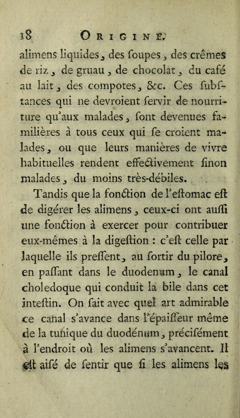 aümens liquides^ des foupes ^ des crèmes de riz ^ de gruau ^ de chocolat du café au lait J des compotes ^ &c. Ces fubf- tances qui ne devroient fervir de nourri- ture qu'aux malades J font devenues fa- milières à tous ceux qui fe croient ma- lades^ ou que leurs manières de vivre habituelles rendent effeèlivement finon malades^ du moins très-débiles. Tandis que la fonélion de Teftomac eft de digérer les alimens ^ ceux-ci ont aufli une fondion à exercer pour contribuer eux-mêmes à la digeftion : c'eft celle par laquelle ils preffent ^ au fortir du pilore^ en paflant dans le duodénum ^ le canal cholédoque qui conduit là bile dans cet inteftin. On fait avec quel art admirable ce canal s'avance dans Tépaifleur même de la tufiique du duodénum^ précifément à l'endroit où les alimens s'avancent. Il aifé de fentir que lî les alimens les