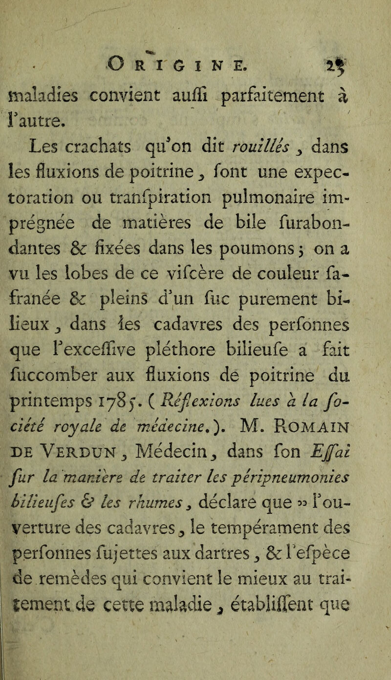 maladies convient auffi parfaitement à Fautre, Les crachats qu^on dit romllés ^ dans les fluxions de poitrine 3 font une expec- toration ou tranfpiration pulmonaire im- prégnée de matières de bile furabon- dantes & fixées dans les poumons 5 on a vu les lobes de ce vifcère de couleur fa- franée pleins d'un fuc purement bi- lieux 3 dans les cadavres des perfonnes que Fexceflive pléthore bilieufe a fait fuccomber aux fluxions de poitrine du printemps 178). ( Réflexions lues a la fo^ ciété royale de médecine.'). M. ROMAIN DE Verdun 3 Médecin 3 dans fon EJfal fur la maniéré de traiter les péripneumonies iilieufes & les rhumes ^ déclare que Fou- verture des cadavres 3 le tempérament des perfonnes fujettes aux dartres 3 & Tefpèce de remèdes qui convient le mieux au trai- lement de cette établiffent que