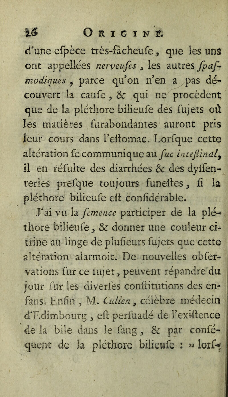 dune efpèce très-fâcheufe j que les uns ont appellées nerveufes ^ les autres fpaf- modiques , parce qu on n’en a pas dé^ couvert la caufe^ôc qui ne procèdent que de la pléthore bilieufe des fujets où les matières furabondantes auront pris leur cours dans Teitomac. Lorfque cette altération fe communique au [uc iatefiinaly il en réfulte des diarrhées & des dyflen- teries prefque toujours funeftes^ lî la pléthore bilieufe eft confidérabie. J’ai vu la femence participer de la plé- thore bilieufe ^ & donner une couleur ci- trine au linge de plufieurs fujets que cette altération alarmoit. De nouvelles obfer- vaîions fur ce lujet, peuvent répandre du jour fur les diverfes conilitutions des en- fans, Enfin J M. CuUcn ^ célèbre médecin d’Edimbourg ^ eil perfuadé de Texhlence de la bile dans le fang ^ & par confié- queut de la pléthore bilieufe : « lorf^