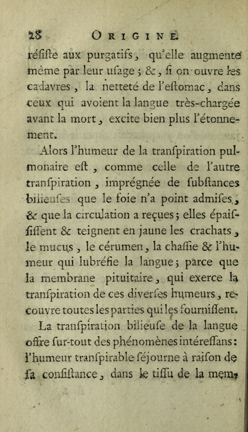 réfifte aux purgatifs ^ qu'elle augmente' même par leur ufage > fi on ouvre tes cadavres, la netteté de reftomac ^ dans ceux qui avoient la langue très-chargée avant la mort ^ excite bien plus Tétonne- ment. Alors rhumeur de la tranfpiration pul- monaire eft ^ comme celle de Tautre tranfpiration ^ imprégnée de fubftances biiieiifes que le foie n'a point admifes,, ^ que la circujation a reçues 5 elles épaif- fiffent & teignent en jaune les crachats le mucus ^ le cérum.en^ la chafiie & l'hu- meur qui lubréfie la langue 5 parce que la membrane pituitaire 3 qui exerce la tranfpiration de ces diverfes hurneurs^ re- couvre toutes les parties qui l^s fourniflent. La tranfpiration bilieufe de la langue offre fur-tout des phénomènes intereffans : l'humeur tranfpirableféjourne à raifon de fa confiibnce 3 dans k tiffu de la menât