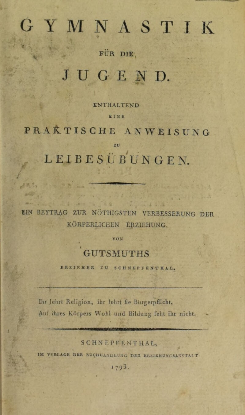 GYMNASTIK ♦ s ^ FÜR DIE, JUGEND. ■ fl. ENTHALTEKD S I N £ PRAlvTISCHE ANWEISUNG ZU LEIBESÜß'uNGEN. / ' EIN BEYTRAG ZUR NÖTHIG.STEN VERBESSERUNG DER KÖRPERLICHEN ERZIEHUNG. VON ' GUTSMUTIIS SRZIKHER ZU SCHNBPFSNTHAL. Ilir Jehrl Religion, ihr lehr! fie Bürgerpflicht, Auf ihres Körpers VV'ohl und Bildung fehl ihr nicht. >- SCHNEPFENTHAL, , p IM VI RLACE DHR BUCHHi.NOLt'NO DER El’.ZlEHUNCSANSTAl T I 7yj,