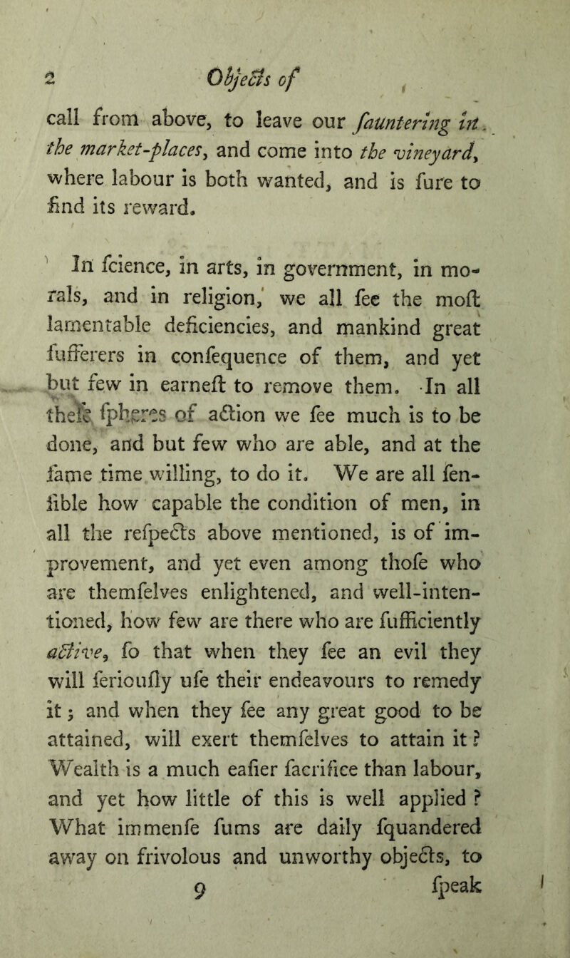 - Objects of call from above, to leave our famtering in. the market-places, and come into the vineyard, where labour is both wanted, and is fure to find its reward. In fcience, in arts, in government, in mo- rals, and in religion, we all fee the mod lamentable deficiencies, and mankind great fufferers in confequence of them, and yet but few in earneft to remove them. In all thefe fph^res of action we fee much is to be done, and but few who are able, and at the fame time willing, to do it. We are all fen- iible how capable the condition of men, in all the refpedts above mentioned, is of im- provement, and yet even among thofe who are themfelves enlightened, and well-inten- tioned, how few are there who are fufficiently aStive, fo that when they fee an evil they will fericufly ufe their endeavours to remedy it 5 and when they fee any great good to be attained, will exert themfelves to attain it ? Wealth is a much eafier facrifice than labour, and yet how little of this is well applied ? What immenfe fums are daily fquandered away on frivolous and unworthy objects, to 9 fpeak