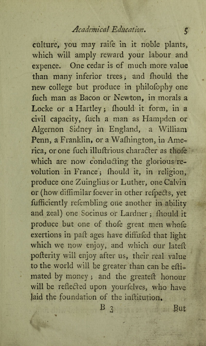 culture, you may raife in it noble plants, which will amply reward your labour and expence. One cedar is of much more value than many inferior trees; and fhould the new college but produce in philofophy one fuch man as Bacon or Newton, in morals a Locke or a Hartley -y fhould it form, in a civil capacity, fuch a man as Hampden or Algernon Sidney in England, a William Penn, a Franklin, or a Wafhington, in Ame- rica, or one fuch illuftrious character as thofe which are now conducing the glorious re- volution in France A fhould it, in religion, produce one Zuinglius or Luther, one Calvin or (how diffimilar foever in other refpedts, yet fufficiently refembling one another in ability and zeal) one Socinus or Lardner; fhould it produce but one of thofe great men whofe exertions in paft ages have diffufed that light which we now enjoy, and which our latefe pofterity will enjoy after us, their real value to the world will be greater than can be efti- mated by money 5 and the greateft honour will be reflected upon yourfelves, who have laid the foundation of the inftitution. B 3 But