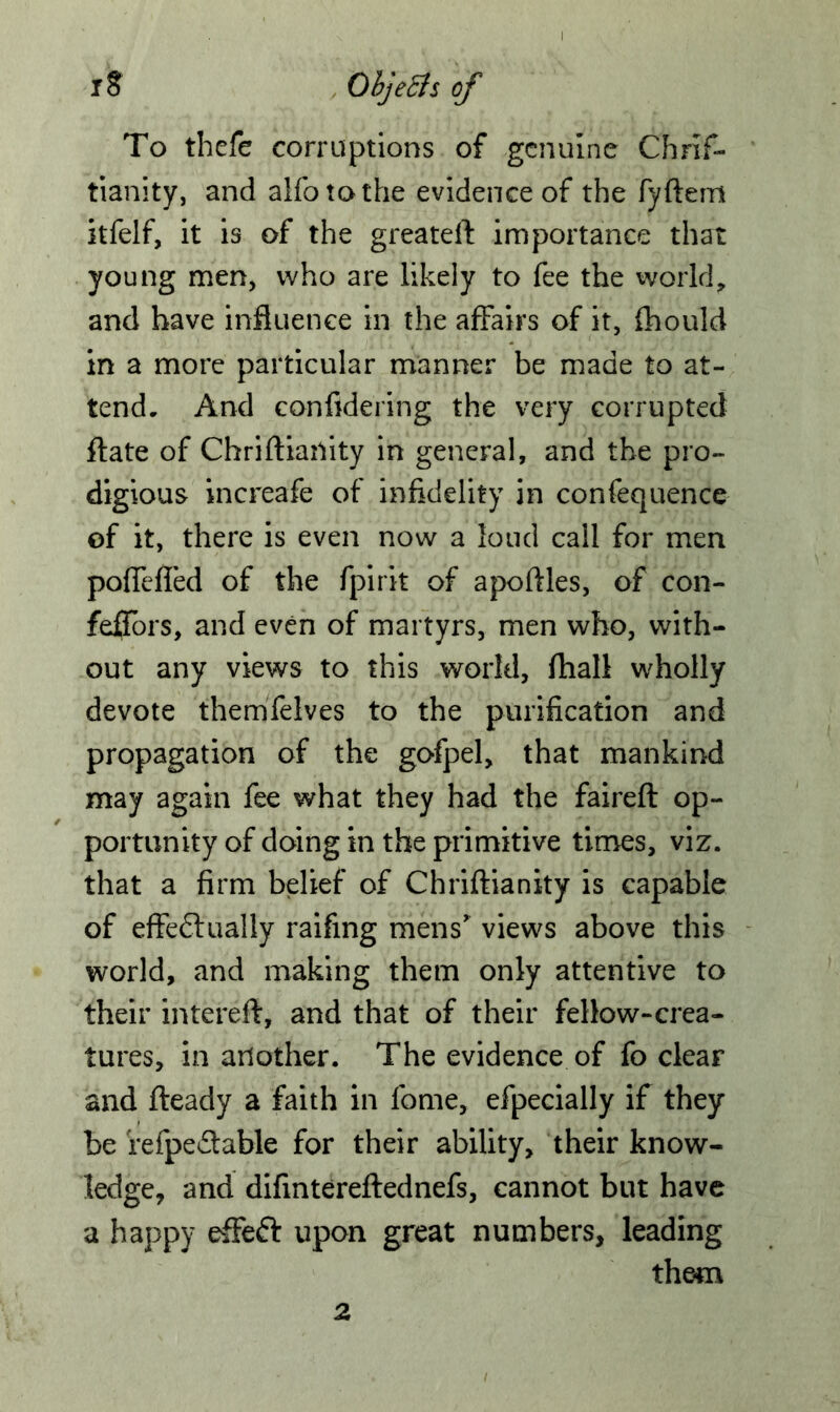 To thefe corruptions of genuine Chris- tianity, and alfotothe evidence of the fyftem itfelf, it is of the greateft importance that young men, who are likely to fee the world, and have influence in the affairs of it, fhould in a more particular manner be made to at- tend. And confidering the very corrupted flate of Chriftiartity in general, and the pro- digious increafe of infidelity in confequence of it, there is even now a loud call for men poffefled of the fpirit of apoftles, of con- feffors, and even of martyrs, men who, with- out any views to this world, Shall wholly devote themfelves to the purification and propagation of the gofpel, that mankind may again fee what they had the faireft op- portunity of doing in the primitive times, viz. that a firm belief of Chriftianity is capable of effeftually raifing mens' views above this world, and making them only attentive to their intereft, and that of their fellow-crea- tures, in another. The evidence of fo clear and fleady a faith in fome, efpecially if they be refpe&able for their ability, their know- ledge, and difintereftednefs, cannot but have a happy effett upon great numbers, leading them 2