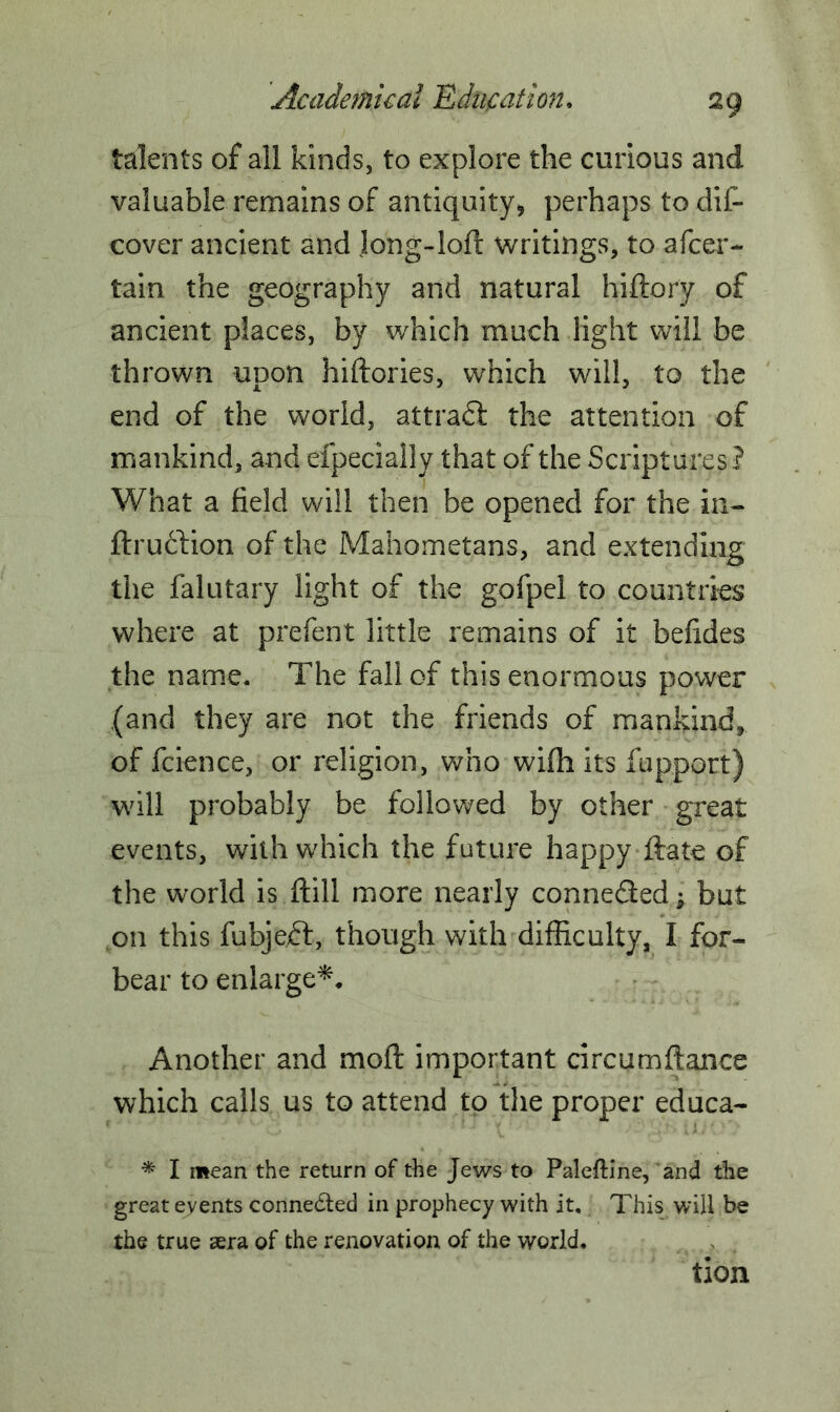 talents of all kinds, to explore the curious and valuable remains of antiquity, perhaps to dif- cover ancient and long-loft writings, to a (cer- tain the geography and natural hiftory of ancient places, by which much light will be thrown upon hiftories, which will, to the end of the world, attradf the attention of mankind, and efpecially that of the Scriptures? What a field will then be opened for the in- ftruftion of the Mahometans, and extending the falutary light of the gofpel to countries where at prefent little remains of it befides the name. The fall of this enormous power (and they are not the friends of mankind, of fcience, or religion, who wifh its fupport) will probably be followed by other great events, with which the future happy ftate of the world is ftill more nearly connected; but on this fubjeft, though with difficulty, I for- bear to enlarge*. Another and moft important circumftance which calls us to attend to the proper educa- * I mean the return of the Jews to Paleftine, and the great events connected in prophecy with it. This will be the true aera of the renovation of the world. tion