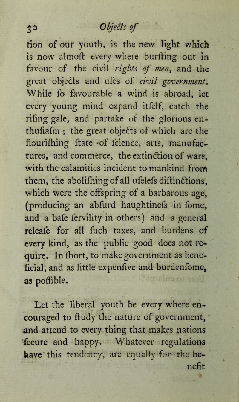 tion of our youth, is the new light which is now altnoft every where burfting out in favour of the civil rights of men, and the great objefts and ufes of civil government. While fo favourable a wind is abroad, let every young mind expand itfelf, catch the riling gale, and partake of the glorious en- thuliafm the great objeCts of which are the flourifhing flate *of fcience, arts, manufac- tures, and commerce, the extinction of wars, with the calamities incident to mankind from them, the abolilhing of all ufelefs diftinCtions, which were the offspring of a barbarous age, (producing an abfurd haughtinefs in fome, and a bafe fervility in others) and a general releafe for all fuch taxes, and burdens of every kind, as the public good does not re- quire. In fhort, to make government as bene- ficial, and as little expenfive and burdenfome, as poflible. Let the liberal youth be every where en- couraged to ftudy the nature of government,' and attend to every thing that makes nations fecure and happy. Whatever regulations have this tendency, are equally for the be- nefit