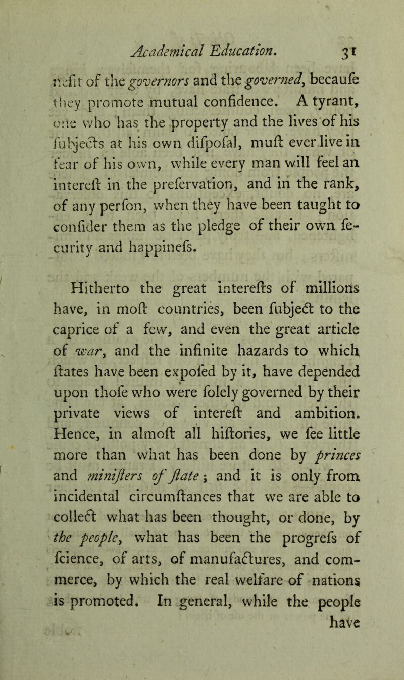 ndit of tht governors and the governed, becaufe they promote mutual confidence. A tyrant, one who has the property and the lives of his fubjeets at his own difpofal, muft ever live in fear of his own, while every man will feel an filtered in the prefervation, and in the rank, of any perfon, when they have been taught to confider them as the pledge of their own fe- curity and happinefs. Hitherto the great interefts of millions have, in mod countries, been fubjedt to the caprice of a few, and even the great article of war, and the infinite hazards to which dates have been expofed by it, have depended upon thofe who were folely governed by their private views of intered and ambition. Hence, in almod all hidories, we fee little more than what has been done by princes and minijlers of ftate \ and it is only from incidental circumdances that we are able to colledt what has been thought, or done, by the people, what has been the progrefs of fcience, of arts, of manufactures, and com- merce, by which the real welfare of nations is promoted. In general, while the people have