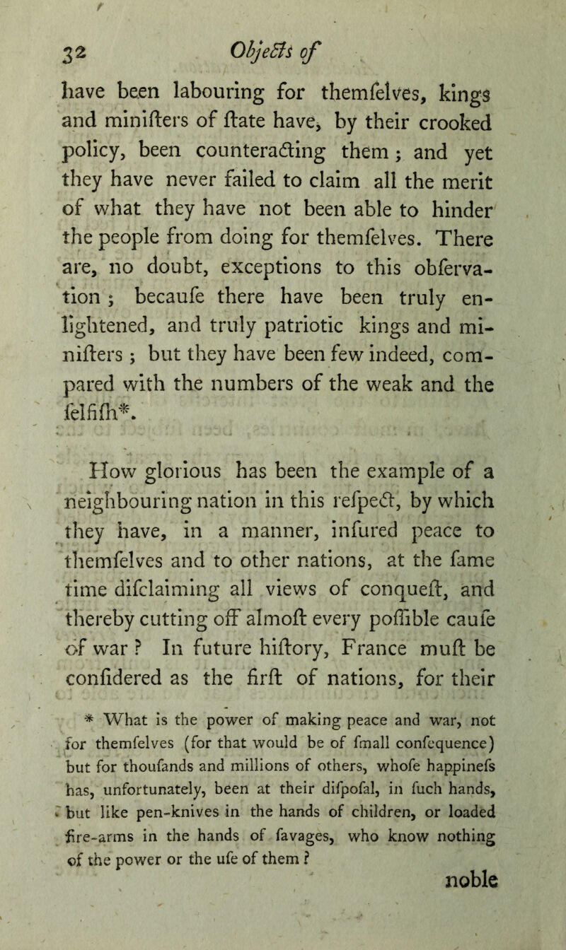 have been labouring for themfelves, kings and minifters of ftate have, by their crooked policy, been counteracting them; and yet they have never failed to claim all the merit of what they have not been able to hinder the people from doing for themfelves. There are, no doubt, exceptions to this obferva- tion ; becaufe there have been truly en- lightened, and truly patriotic kings and mi- nifters ; but they have been few indeed, com- pared with the numbers of the weak and the felfifh*. How glorious has been the example of a neighbouring nation in this refpedt, by which they have, in a manner, infured peace to themfelves and to other nations, at the fame time declaiming all views of conqueft, and thereby cutting off almoft every poffible caufe of war ? In future hiftory, France muft be confidered as the firft of nations, for their * What is the power of making peace and war, not for themfelves (for that would be of fmall confequence) but for thoufands and millions of others, whofe happinefs has, unfortunately, been at their difpofal, in fuch hands, but like pen-knives in the hands of children, or loaded fire-arms in the hands of favages, who know nothing of the power or the ufe of them ? noble