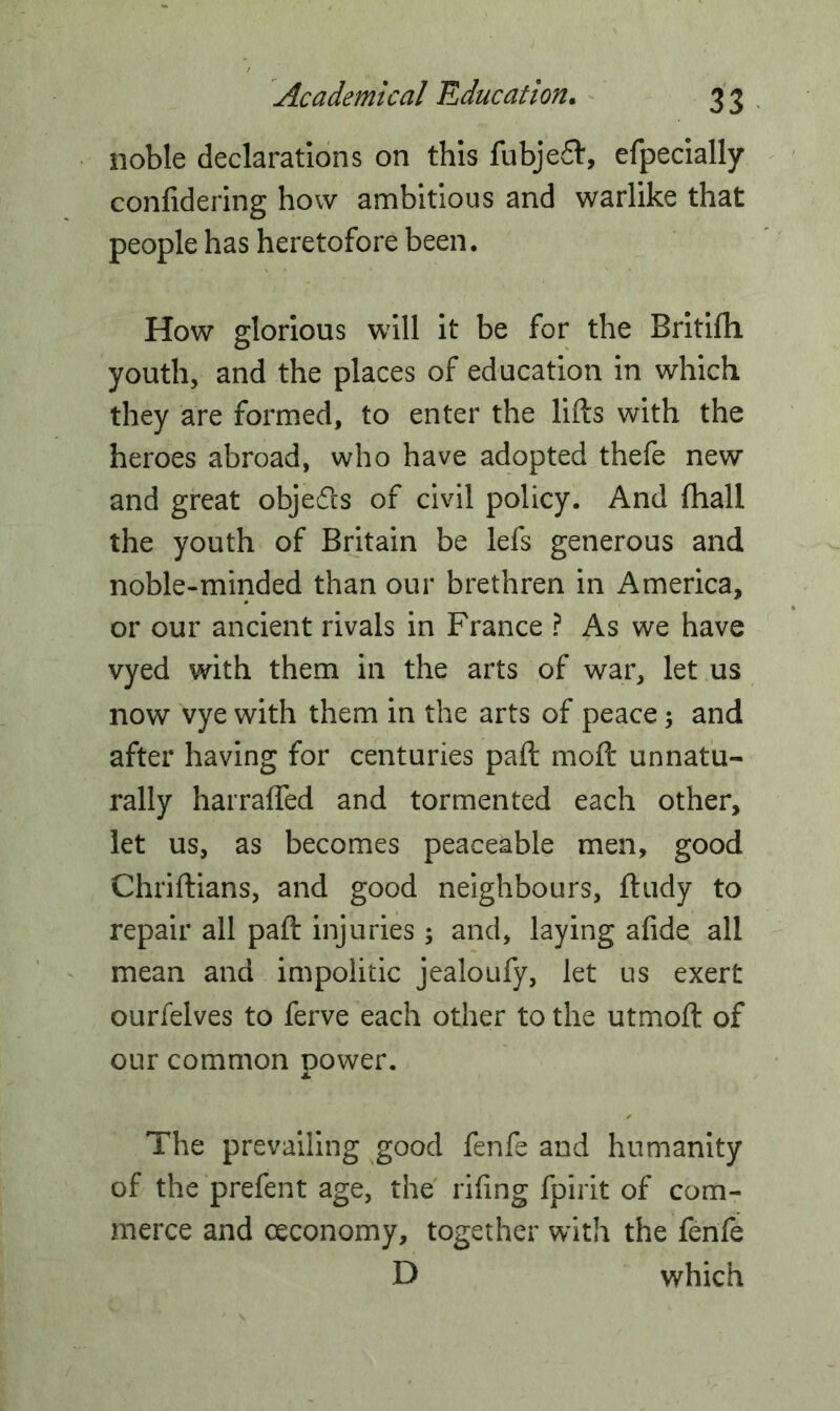 noble declarations on this fubje£t, efpecially confidering how ambitious and warlike that people has heretofore been. How glorious will it be for the Britifh youth, and the places of education in which they are formed, to enter the lifts with the heroes abroad, who have adopted thefe new and great objedls of civil policy. And (hall the youth of Britain be lefs generous and noble-minded than our brethren in America, or our ancient rivals in France ? As we have vyed with them in the arts of war, let us now vye with them in the arts of peace; and after having for centuries paft moft unnatu- rally harrafled and tormented each other, let us, as becomes peaceable men, good Chriftians, and good neighbours, ftudy to repair all paft injuries ; and, laying afide all mean and impolitic jealoufy, let us exert ourfelves to ferve each other to the utmoft of our common power. * The prevailing good fenfe and humanity of the prefent age, the riling fpirit of com- merce and oeconomy, together with the fenfe D which