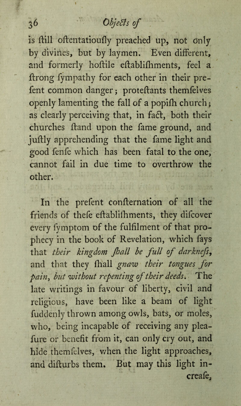 is ftill oftentatioufly preached up, not only by divines, but by laymen. Even different, and formerly hoftile eftablifhments, feel a ftrong fympathy for each other in their pre- fent common danger; proteftants themfelves openly lamenting the fall of a popifh church; as clearly perceiving that, in fa£t, both their churches ftand upon the fame ground, and juftly apprehending that the fame light and good fenfe which has been fatal to the one, cannot fail in due time to overthrow the other. In the prefent confirmation of all the friends of thefe eftablifhments, they difcover every fymptom of the fulfilment of that pro- phecy in the book of Revelation, which fays that their kingdom Jhail be full of darknefs, and that they fhall gnaw their tongues for pain, but without repenting of their deeds. The late writings in favour of liberty, civil and religious, have been like a beam of light fuddenly thrown among owls, bats, or moles, who, being incapable of receiving any plea- fure or benefit from it, can only cry out, and hide themfelves, when the light approaches, and difturbs them. But may this light in- creafe.