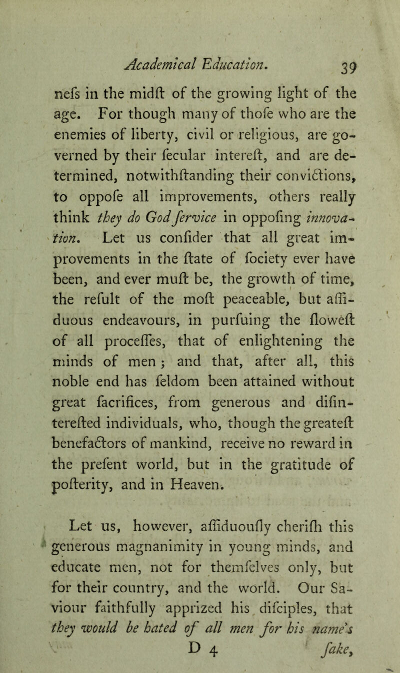 nefs in the midft of the growing light of the age. For though many of thofe who are the enemies of liberty, civil or religious, are go- verned by their fecular intereft, and are de- termined, notwithftanding their conventions, to oppofe all improvements, others really think they do Godfervice in oppofing innova- tion. Let us confider that all great im- provements in the ftate of fociety ever have been, and ever muft be, the growth of time, the refult of the moft peaceable, but ar- duous endeavours, in purfuing the flowed of all procefles, that of enlightening the minds of men; and that, after all, this noble end has feldom been attained without great facrifices, from generous and difin- terefted individuals, who, though the greateft benefadlors of mankind, receive no reward in the prefent world, but in the gratitude of pofterity, and in Heaven. Let us, however, affiduoufly cherifh this generous magnanimity in young minds, and educate men, not for themfelves only, but for their country, and the world. Our Sa- viour faithfully apprized his difciples, that they would be hated of all men for his name's D 4 fake.