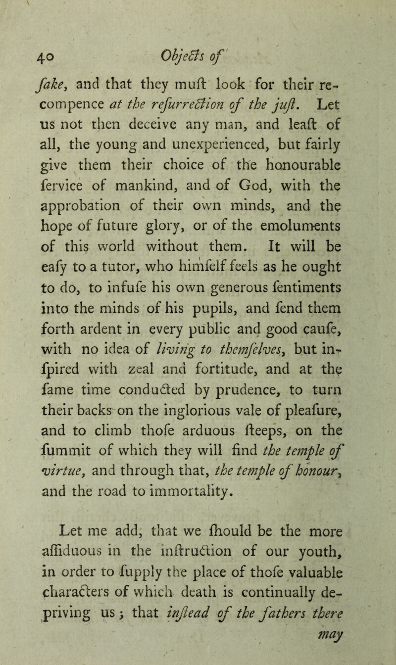 fake, and that they muft look for their re- com pence at the refurreBion of the juft. Let us not then deceive any man, and lead of all, the young and unexperienced, but fairly give them their choice of the honourable fervice of mankind, and of God, with the approbation of their own minds, and the hope of future glory, or of the emoluments of this world without them. It will be eafy to a tutor, who himfelf feels as he ought to do, to infufe his own generous fentiments into the minds of his pupils, and fend them forth ardent in every public and good caufe, with no idea of living to themfelves, but in- fpired with zeal and fortitude, and at the fame time conduded by prudence, to turn their backs on the inglorious vale of pleafure, and to climb thofe arduous deeps, on the fummit of which they will find the temple of virtue, and through that, the temple of honour, and the road to immortality. Let me add, that we fhould be the more afiiduous in the inftrudion of our youth, in order to fupply the place of thofe valuable characters of which death is continually de- priving us ; that injlead of the fathers there may