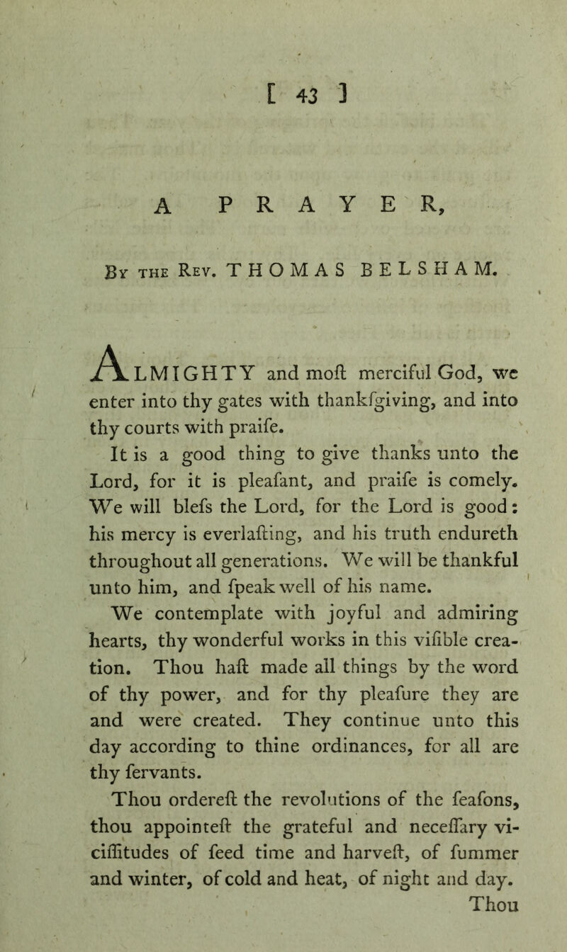 A PRAYER, By the Rev. THOMAS BELSHAM. A LMIGHTY and moft merciful God, we enter into thy gates with thankfgiving, and into thy courts with praife. It is a good thing to give thanks unto the Lord, for it is pleafant, and praife is comely. We will blefs the Lord, for the Lord is good: his mercy is everlafting, and his truth endureth throughout all generations. We will be thankful unto him, and fpeakweli of his name. We contemplate with joyful and admiring hearts, thy wonderful works in this vilible crea- tion. Thou haft made ail things by the word of thy power, and for thy pleafure they are and were created. They continue unto this day according to thine ordinances, for all are thy fervants. Thou ordereft the revolutions of the feafons, thou appointeft the grateful and neceffary vi- ciffitudes of feed time and harveft, of fummer and winter, of cold and heat, of night and day. Thou