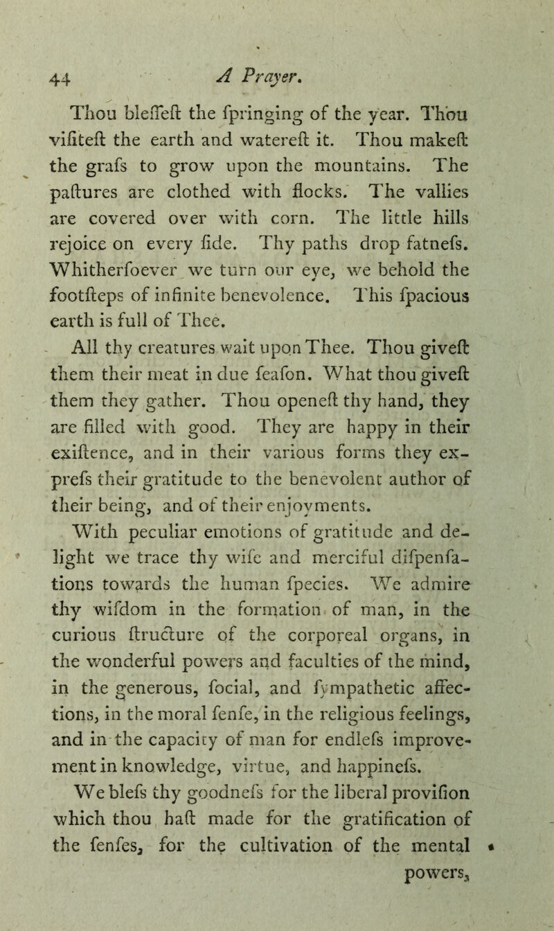 Thou blefTeft the fpringing of the year. Thou vifiteft the earth and watereft it. Thou makeft the grafs to grow upon the mountains. The paftures are clothed with flocks. The vallies are covered over with corn. The little hills rejoice on every fide. Thy paths drop fatnefs. Whitherfoever we turn our eye, we behold the footfteps of infinite benevolence. This fpacious earth is full of Thee. All thy creatures wait upon Thee. Thou giveffc them their meat in due feafon. What thou giveft them they gather. Thou openefl thy hand, they are filled with good. They are happy in their exiflence, and in their various forms they ex- prefs their gratitude to the benevolent author of their being, and of their enjoyments. With peculiar emotions of gratitude and de- light we trace thy wife and merciful difpenfa- tions towards the human fpecies. We admire thy wifdom in the formation of man, in the curious ftructure of the corporeal organs, in the wonderful powers and faculties of the mind, in the generous, focial, and fympathetic affec- tions, in the moral fenfe, in the religious feelings, and in the capacity of man for endlefs improve- ment in knowledge, virtue, and happinefs. Weblefs thy goodnefs for the liberal provifion which thou haft made for the gratification of the fenfesa for the cultivation of the mental • powers.