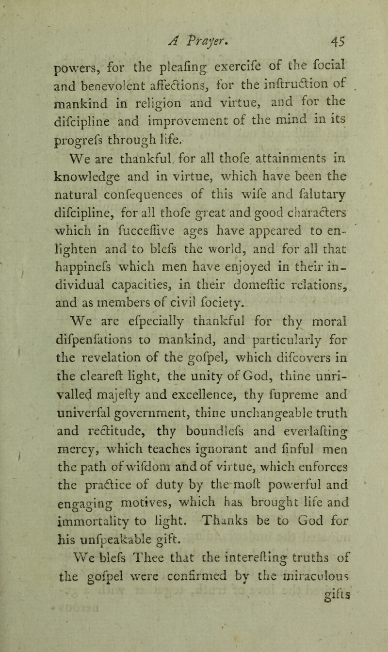 powers, for the pieafing exercife of the facial and benevolent affections, for the indru&ion of mankind in religion and virtue, and for the difcipline and improvement of the mind in its progrefs through life, We are thankful for all thofe attainments in knowledge and in virtue, which have been the natural confequences of this wife and falutary difcipline, for all thofe great and good characters which in fuccefiive ages have appeared to en- lighten and to blefs the world, and for all that happinefs which men have enjoyed in their in- dividual capacities, in their domedic relations, and as members of civil focietv. We are efpecially thankful for thy moral difpenfations to mankind, and particularly for the revelation of the gofpel, which difcovers in the cleared light, the unity of God, thine unri- valled majefty and excellence, thy fupreme and univerfal government, thine unchangeable truth and rectitude, thy boundlefs and everlafting mercy, which teaches ignorant and finful men the path ofwifdom and of virtue, which enforces the pra&ice of duty by the mod powerful and engaging motives, which has brought life and immortality to light. Thanks be to God for Ins unfpeakable gift. We blefs Thee that the intereding truths of the gofpel were confirmed by the miraculous gifts