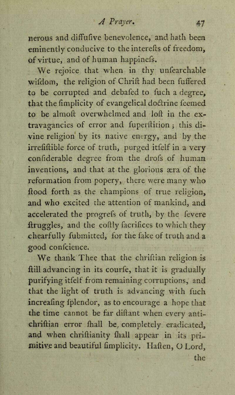 nerous and difFufive benevolence, and hath been eminently conducive to the interefts of freedom, of virtue, and of human happinefs. We rejoice that when in thy unfearchable wifdom, the religion of Chrifi had been fuffered to be corrupted and debafed to fuch a degree, that the fimplicity of evangelical do&rine feemed to be almoft overwhelmed and loft in the ex- travagancies of error and fuperftition ; this di- vine religion by its native energy, and by the irreftftible force of truth, purged itfelf in a very confiderable degree from the drofs of human inventions, and that at the glorious sera of the reformation from popery, there were many who flood forth as the champions of true religion, and who excited the attention of mankind, and accelerated the progrefs of truth, by the fevere flruggles, and the coftly facrifices to which they chearfully fubmitted, for the fake of truth and a good confcience. We thank Thee that the chriftian religion is flill advancing in its courfe, that it is gradually purifying itfelf from remaining corruptions, and that the light of truth is advancing with fuch increafing fplendor, as to encourage a hope that the time cannot be far diftant when every anti- chriflian error fhall be, completely eradicated, and when chriftianity fhall appear in ita pri- mitive and beautiful fimplicity. Ifaften, G Lord,