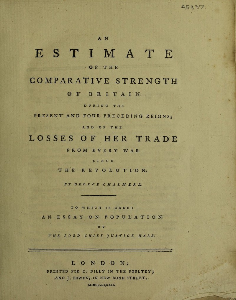 A'S^'^T A N ESTIMATE OF THE COMPARATIVE STRENGTH G F BRITAIN. DURING THE PRESENT AND FOUR PRECEDING REIGNSj AND OF THE LOSSES OF HER TRADE FROM EVERY WAR SIN C E THE REVOLUTION* B r GEORGE CHALMERS,. TO WHICH IS ADDED AN ESSAY ON POPULATION BY TH E LORD CHIEF JUSTICE HALE, LON DO N: PRINTED FOR C. DULY IN THE POULTRY; AND J, BOWEN, IN NEW BOND STREET, M.DCC.LIi;xXII.