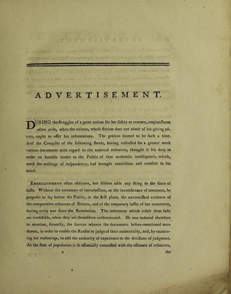 ADVERTISEMENT. TXURING theftruggles of a great nation for her fafety or renown, conjunctures often arife, when the citizen, whofe ftation does not admit of his giving ad- vice, ought to offer his informations. The prefent feemed to be fuch a time. And the Compiler of the following flieets, having collected for a greater work various documents with regard to the national refources, thought it his duty to make an humble tender to the Public of that authentic intelligence, which, amid the wailings of defpondency, had brought convicSlion and comfort to his mind. Embellishment often obfcures, but feldom adds any thing to the force of fa£ls. Without the ceremony of introduftion, or the incumbrance of ornament, he propofes to lay before the Public, in the firft place, the unvarnifhed evidence of the comparative refources of Britain, and of the temporary Ioffes of her commerce, during every war fince the Revolution. The inferences which refult from fa£ls are irrefiftible, when they are themfelves authenticated. He was induced therefore to mention, fecondly, the fources whence the documents before-mentioned were drawn, in order to enable the Reader to judge of their authenticity, and, by examin- ing his reafonings, to add the authority of experience to the decilions of judgment. As the ftate of population is fo effentially conneiled with the eftimate of refources,