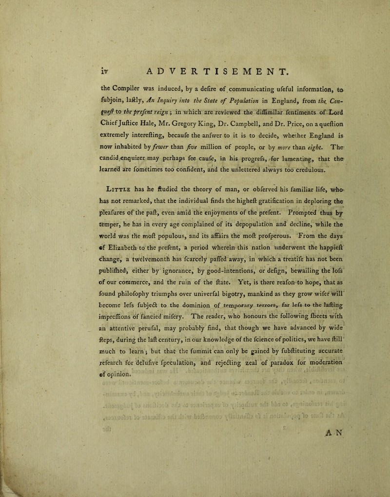 the Compiler was induced, by a defire of communicating ufeful information, to fubjoin, laftly, An Inquiry into the State of Population in England, from the^ Con- queji to the prefent reign ; in which are reviewed the diffimilar fentiments of Lord Chief Juftice Hale, Mr. Gregory King, Dr. Campbell, and Dr. Price, on aqueftion extremely interefting, becaufe the anfwer to it is to decide, whether England is now inhabited by fewer than five million of people, or by more than eight. The candid enquirer may perhaps fee caufe, in his progrefs, for lamenting, that the learned are fometimes too confident, and the unlettered always too credulous. Little has he ftudied the theory of man, or obferved his familiar life, who* has not remarked, that the individual finds the higheft gratification in deploring the pleafures of the paft, even amid the enjoyments of the prefent. Prompted thus by temper, he has in every age complained of its depopulation and decline, while the world was the moft populous, and its affairs the moft profperous. From the days fif Elizabeth to the prefent, a period wherein this nation underwent the happieft change, a twelvemonth has fcarcely paffed away, in which a treatife has not been publilhed-, either by ignorance, by good-intentions, or defign, bewailing the lofs of our commerce, and the ruin of the ftate. Yet, is there reafon to hope, that as found philofophy triumphs over univerfal bigotry, mankind as they grow wifef'will' become lefs fubjedl to the dominion of temporary terrors, far lefs to the lafting impreflions of fancied mifery. The reader, who honours the following flieets with an attentive perufal, may probably find, that though we have advanced by wide fteps, during the laft century, in our knowledge of the fcience of politics, we have ftill much to learn; but that the fummit can only be gained by fubllituting accurate refearch for delufive fpeculation, and rejeding zeal of paradox for moderation ©f opinion. A N
