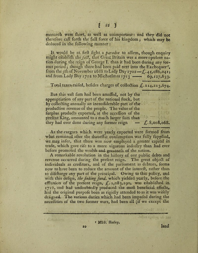 •monarch were fhort, as well as unimportant: and they did not therefore call forth the full force of his kingdom; which may be deduced in the following manner : It would be at firft fight a paradox to affirm, though enquiry might eflablifh the fact, that Great Britain was a more opulent na- tion during the reign of George 1. than it had been during any for- mer period j though there had been paid nett into the Exchequer’', from the 5th of November 1688 to Lady Day 1702—jT.4;,086,041; and from Lady Day 1702 to Michaelmas 1713 69,127,633. Total taxes-raifed, befides charges of colledlion 114,213,674. But this vafl; fum had been amaffed, not by the appropriation of any part of the national flock, but by colle6ling annually arr inconfiderable part of the productive revenue of the people. The value of the lurplus products exported, at the acceffion of the - V'- prefent King, amounted to a much larger fum than they had ever done during any former reign — 8,008,068. As the cargoes which were yearly exported were forrned from W'hat remained after the domeftic ccnfumption was fully fupplied, we may infer, that there was now employed a greater capital in trade, which gave rife to a more vigorous induflry than Had ever before promoted the wealth and. greatnefs of the nation. A remarkable revolution in the hiflory of our public debts and revenue occurred during the prefent reign. The great objeCl of individuals as creditors, and of the parliament as debtors, feems now to have been to reduce the amount of the interefl, rather than to difcharge any part of the principal. Owing to this policy, and with this defign, the Jinking fund, which yielded yearly, before the effluxion of the prefent reign, 1,083,190, was eflablifhed in 1716, and had undoubtedly produced the mofh beneficial effeCls, had the original purpofe been as rigidly attended to as it was wifely deligned. The various duties which had been impofed during the neceffities of the two former wars, had been all (if we except the y MSS. Harley, 10 land