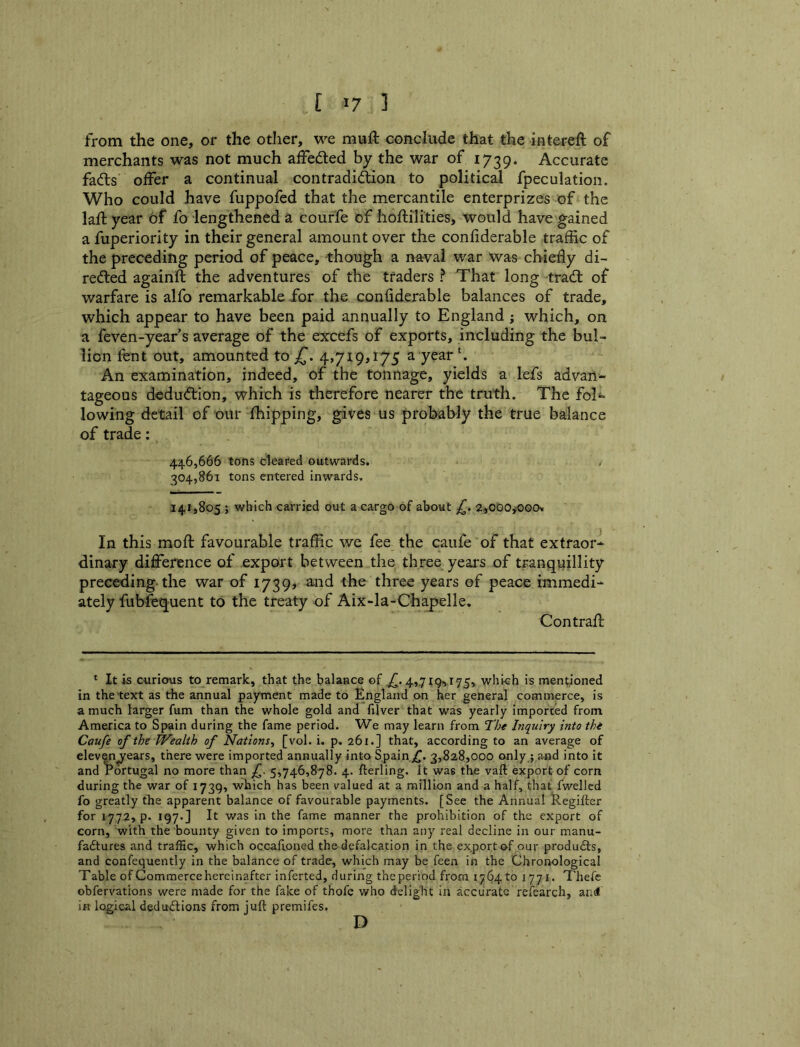 [ ] from the one, or the other, we muft conclude that the interell: of merchants was not much alFedled by the war of 1739. Accurate fadts offer a continual contradiftion to political fpeculation. Who could have fuppofed that the mercantile enterprizes of the laft year Of fo lengthened a courfe of hoftilities, would have gained a fuperiority in their general amount over the conliderable traffic of the preceding period of peace, though a naval war was chiefly di- reded againft the adventures of the traders ? That long trad; of warfare is alfo remarkable for the confiderable balances of trade, which appear to have been paid annually to England; which, on a feven-year s average of the excefs of exports, including the bul- lion fent out, amounted to 4,719,175 a year An examination, indeed, of the tonnage, yields a lefs advan^ tageous dedudion, which is therefore nearer the truth. The foK lowing detail of our fhipping, gives us probably the true balance of trade: 446,666 tofts cleared outwards. y 304,861 tons entered inwards. 141,805 ; which carried out a cargo of about £. ajODOjOOOv In this moft favourable traffic we fee the caiife of that extraor- dinary difference of export between the three years of tranquillity preceding-the war of 1739, a,nd the three years of peace immedi- ately fubfequent to the treaty of Aix-la-Ghapelle. Contrail * It is curious to remark, that the balance of 4,.7I9>I75, which is mentioned in the'text as tfie annual payment made to England on her general commerce, is a much larger fum than the whole gold and filver that was yearly imported from America to Spain during the fame period. We may learn from The Inquiry into thi Caufe of the PFealth of Nations^ [vol. i. p. 261.] that, according to an average of elevenyears, there were imported annually into Spain 3,828,000 only ; Jind into it and I’ortugal no more than f. 5,746,878. 4. fterling. It was the vaft export of corn during the war of 1739, which has been valued at a million and a half, that fwellcd fo greatly the apparent balance of favourable payments. [See the Annual Regifter for 1772, p. 197* j It was in the fame manner the prohibition of the export of corn, with the bounty given to imports, more than any real decline in our manu- fadtures and traffic, which occafioned the-defalcation in the export of our produdls, and confequently in the balance of trade, which may be feen in the Chronological Table of Commerce hereinafter inferted, during the period from 1764 to 1771. Thefe obfervations were made for the fake of thofe who delight in accurate refearch, and ifi logical dedudfions from juft premifes. D