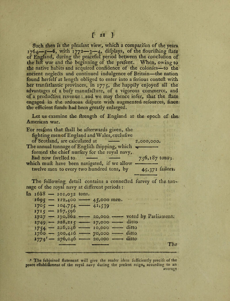 Such then is the pleafant view, which a compai*ifon of the years iy6^—5—with 1772—3—4, difplays, of the flourifhing ftate of England, during the peaceful period between the cpnclufion of. the laft war and the beginning of the prefent. When, owing to the native habits and acquired confidence of the colonies—to the ancient negled:s and continued indulgence of Britain—the nation found herfelf at length obliged to enter into a ferious conteft: with her tranfatlantic provinces,, in i775> fhe happily enjoyed all the advantages of a buly manufad:ure, of a vigorous commerce, and of a produdlive. revenue : and we may thence infer, that the ftate engaged in the arduous difpute with augmented refources, fincej the efficient funds had been greatly enlarged. Let us examine the ftrength of England at the epoch of the^^ American war. For reafons that fhall be afterwards given, the fighting men of England and Wales, exclufive of Scotland, are calculated at 2,000,000. The annual tonnage of Englifh fhipping, which formed the chief nurfery for the royal navy, had now fwelled to,. 7,56,187 tons^i, which mufi: have been navigated, if we allow — twelve men to every two hundred tons, by 4-6>37^ failors# The follov/ing, detail contains a conneded furvey of the ton- nage of the royal navy at different periods: . In 1688 — 101,032 tons. 1695 — 112,400 45,000 men. 1705 — 104,754 41^539 1715 — 167,596 1727 — 170,862 2.0,000 >—— voted by Parliament.' 1.749 — 2-28,215 —- 17,000 ditto 1754,— 226,246 10,000 ditto 1760 — 300,416 70,000 ditto 1774^— 276,046 - - 20,000 ditto ■'» The 3'. The fubjoined fiatement will give the reader ideas fufficiently precife of the peace eftabliflimcnt of the royal .navy during the prefent reign, according to an average