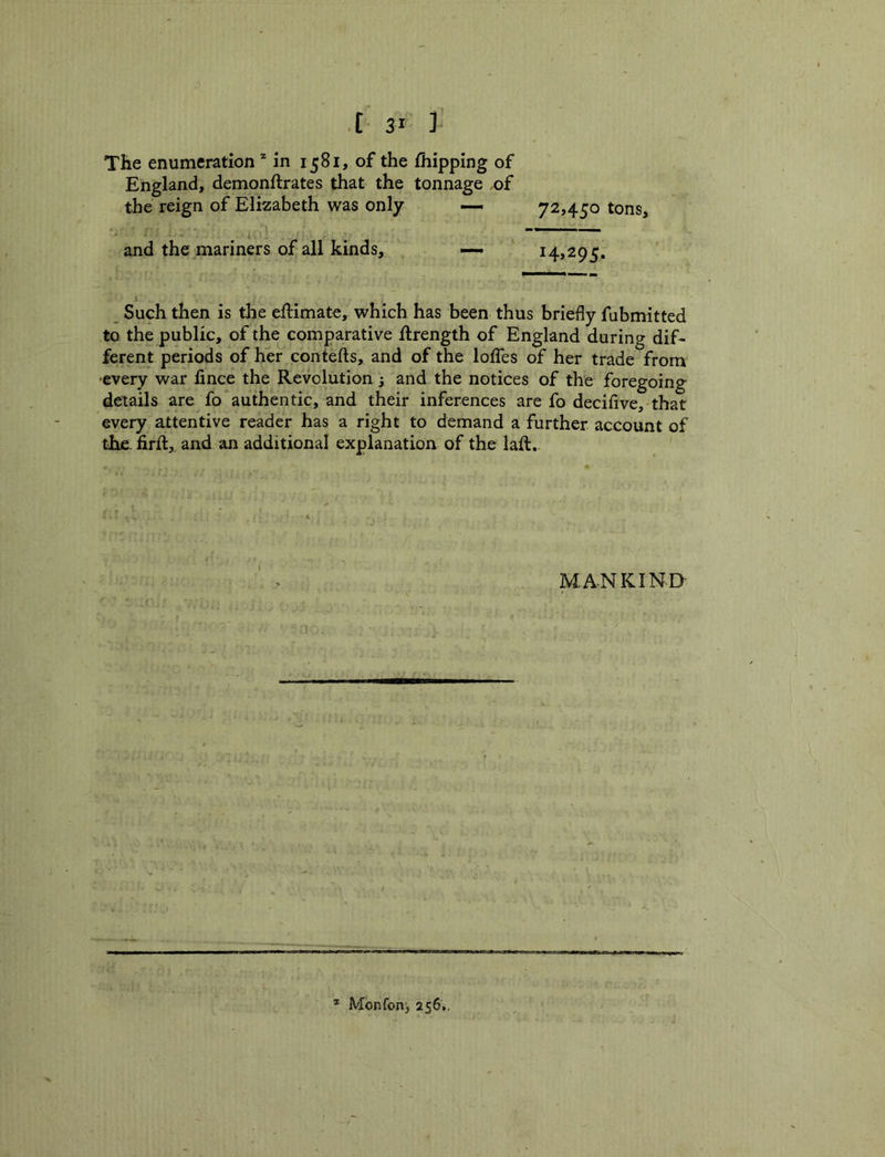 .[ 3* ] The enumeration * in 1581, of the fhipping of England, demonftrates that the tonnage of the reign of Elizabeth was only — 72,450 tons, and the mariners of all kinds, — 14,295. Such then is the eftimate, which has been thus briefly fubmitted to the public, of the comparative ftrength of England during dif- ferent periods of her contefts, and of the Ioffes of her trade from ■every war lince the Revolution 3 and the notices of the foregoing details are fo authentic, and their inferences are fo decifive, that every attentive reader has a right to demand a further account of the. firft, and an additional explanation of the lafl. MA-NKIN.D- Monfonj 256.,