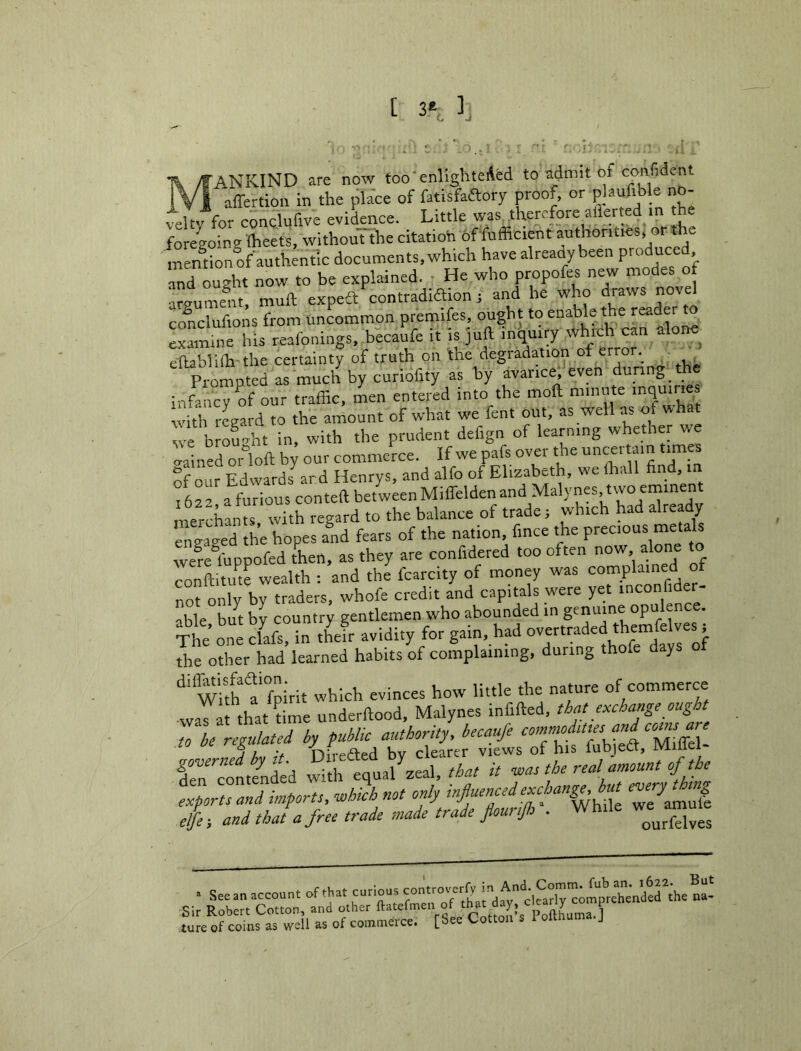 [ 3\ ], ’ANKIND are now too'enlighteAed to admit of confident iV I affertion in the pla'ce of fatisfaaory proof, or plaulible no- vel t<^or conclufive evidence. Little was. therefore allerted m he foregoing Iheets, withouTthe citation of fufficient authorities, or the ' mention of authentic documents, which have already been ' and ought now to be explained. ■ He who propofes new modes of argument, muft expeS contradiSion ; and he who draws novel conclufions from uncommon premifes, ought to enable the reader examine his reafonings, becaufe it is juft inquiry which can alone^ eftablifh'the certainty of truth on the degradation of error. Promoted as much by curiofity as by avarice',’even during the i„fanc7of ouT traffic, Ln entered into the moft minute inquiries with regard to the amount of what we fent out, as we as o w we brou-jht in, with the prudent defign of learning whether we 7ned oi loft b^ our commerce. If we pafs over the uncertain times of O ir Fdwards ard Henrys, and alfo of Elizabeth, we ftiall find, in iLz afurious conteft betweenMiffeldenand MalyneSjtwoeminent merchants with regard to the balance of trade; which had already engaged the hopes a!id fears of the nation, fince the 7re fuppofed Ln, as they are confidered too often now alone to conftitiue wealth : and the fcarcity of money W'as complained of not only by traders, whofe credit and capitals were yet inconfider- able b/t by country gentlemen who abounded in genuine opulence, ^he’on^fafs, in iJr avidity for gain, had °v-traded themfe ves i the other had learned habits of complaining, during thofe days ot With t‘fpirit which evinces how little the nature of commerce waTarthatftme underftood, Malynes infifted, that e>ccha«ge ought to be regulated by public authority, becaufe rn'eontended 7th that it the real amount of the tTpor^d imports, M not only influenced e.^^^ elje; and thaU free trade made trade flour,Jh . While we amule ture of coins as well as of commerce. [ ee
