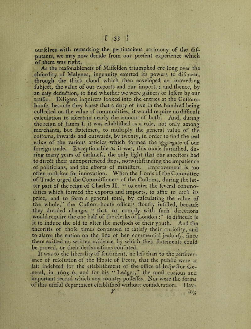 ourfelvcs with remarking the pertinacious acrimony of the dis- putants, we may now decide from our prefent experience which of them was right. As the reafonablenefs of MilTelden triumphed ere long over the abfurdity of Malynes, ingenuity exerted its powers to difcover, through the thick cloud which then enveloped an interefting fubjeft, the value of our exports and our imports; and thence, by an eafy deduftion, to find whether we were gainers or lofers by our traffic. Diligent inquirers looked into the entries at the Cuftom- houfe, becaufe they knew that a duty of five in the hundred being collected on the value of commodities, it would require no difficult calculation to afcertain nearly the amount of both. And, during the reign of James I. it was eftablifhed as a rule, not only among merchants, but ftatefmen, to multiply the general value of the cuftoms, inwards and outwards, by twenty, in order to find the real value of the various articles which formed the aggregate of our foreign trade. Exceptionable as It was, this mode furniffied, du- ring many years of darknefs, the only light that our anceftors had to diredt their unexperienced fteps, notwithftanding the impatience of politicians, and the efforts of minifters. Improvement is too often miftaken for innovation. When the Lords of the Committee of Trade urged the Commiffioners of the Cuftoms, during the lat- ter part of the reign of Charles II. “ to enter the feveral commo- dities which formed the exports and imports, to affix to each its price, and to form a general total, by calculating the value of the whole,” the Cuftom-houfe officers ftoutly infifted, becaufe they dreaded change, “ that to comply with fuch direitions w^ould require the one half of the clerks of London -fo difficult is it to induce the old to alter the methods of their youth. And the theorifts of thofe times continued to fatisfy their curiofity, and to alarm the nation on the fide of her commercial jealoufy, fince there exifted no written evidence by which their ffatements could be proved, or their declamations confuted. It was to the liberality of fentiment, no lefs than to theperfever- ance of refolution of the Houfe of Peers, that the public were at lafi: indebted for the eftablifliment of the office of Infpedicr Ge- neral, in 1695-6, and for his “Ledger,” the moft curious and important record which any country pofieffes. Nor were the forms of this ufeful department eftablifhed without confideration. Hav- F ing