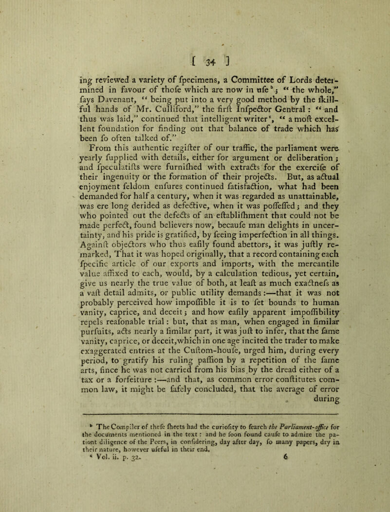 (3+3 ing reviewed a variety of fpecimens, a Committee of Lords deter- mined in favour of thofe which are now in afe'^j “ the whole,” fays Ddvenant, being put into a very good method by the ikill- ful hands of Mr. Culliford,” the firft Infpeftor General : and thus was laid,” continued that intelligent writer', “ amoft excel- lent foundation for finding out that balance of trade which has been fo often talked of.” From this authentic regifier of our traffic, the parliament were, yearly fupplied with details, either for argument or deliberation ; and ipeculatifts were furnifhed with extracts for the exercife of their ingenuity or the formation of their projects. But, as a<51:ual enjoyment feldom enfures continued fatisfadion, what had been - demanded for half a century, when it was regarded as unattainable, was ere long derided as defedive, when it was poflefled; and they who pointed out the defeds of an eftabliffiment that could not be made perfed, found believers now, becaufe man delights in uncer- tainty, and his pride is gratified, by feeing imperfedion in all things. Againft objedors who thus eafily found abettors, it was juftly re- marked, That it was hoped originally, that a record containing each fpecific article of our exports and imports, with the mercantile value affixed to each, would, by a calculation tedious, yet certain, give us nearly the true value of both, at leafl: as much exadnefs as a vaft detail admits, or public utility demands:—that it was not probably perceived how impoffible it is to fet bounds to human vanity, caprice, and deceit j and how eafily apparent impoffibility repels reafonable trial: but, that as man, when engaged in fimilar purfuits, ads nearly a fimilar part, it was juft to infer, that the fame vanity, caprice, or deceit,which in one age incited the trader to make exaggerated entries at the Cuflom-houfe, urged him, during every period, to* * gratify his ruling paffion by a repetition of the fame arts, fince he was not carried from his bias,by the dread either of a tax or a forfeiture :—and that, as common error conftitutes com- mon law, it might be fafely concluded, that the average of error •* TheCoinpIler of thefe fheets had the curiofity to fearch the Parliament-office for the documents mentioned in the text : and he foon found caufe to admire the pa- ti&nt diligence of the Peers, in confidering, day after day, fo many papers, dry ia their nature, however ufeful in their end,