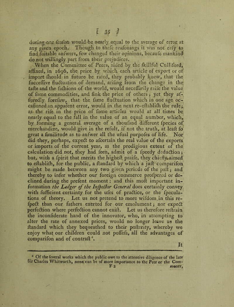 during one rcafoft would -be nearly e-qual to the average of error at any given epoch. Though to thsfe reafonings it was not eafy to find fuitable anfwers, few changed their opinions, becaufe mankind do not willingly part from their prejudices. When the Committee of Peers, aided by the fK.iIlful Culliford, affixed, in 1696, the price by which each article of export or of import fhould in future be rated, they probably knew, that the fucceffive fluifluation of demand, arifing from the change in the tafle and the fafhions of the world, would neceffiarily raife the value of fome commodities, and link the price of others ; yet they af- fufedly forefaw, that the fame fludtuation which in one age oc- cafionedan apparent error, would in the next re-eftabliffi the rule; as the rife in the price of fome articles would at all times be nearly equal to the fall in the value of an equal number, which, by forming a general average of a thoufand different fpecies of merchandize, would give in the refult, if not the truth, at lead: fo great a fimilitude as to anfwer all the ufual purpofes of life. Nor did they, perhaps, expedl to afeertain the real value of the exports or imports of the current year, as the prodigious extent of the calculation did not, they had feen, admit of a fpeedy dedudtion;- but, with a fpirit that merits the higheft praife, they chiedy^-aimed to eftablifh, for the public, a flandard by which a juft comparifon might be made between any two given periods of the paft; and thereby to infer whether our foreign commerce profpered or de- clined during the prefent moment: and this moft important in- formation the Ledger of the Infpedior General does certainly convey with fufficient certainty for the ufes of pradiice, or the fpecula- tions of theory. Let us not pretend to more wifdom.in this re- fpedl than our fathers exerted for our emolument; nor expedt perfedtion where perfedtion cannot exift. Let us therefore reftrain the inconfiderate hand of the innovator, who, in. attempting to alter the rate of annexed prices, would no longer leave us the ftandard which they bequeathed to their pofterity, whereby we enjoy what our children could not poffiefs, all the advantages of comparifon and of contraft It ^ Of thefeveral works which the public owe to the attentive diligence of the late Sir Charles Whitworth, none, can be of more importance to the Peer or the Com- F 2 moner.