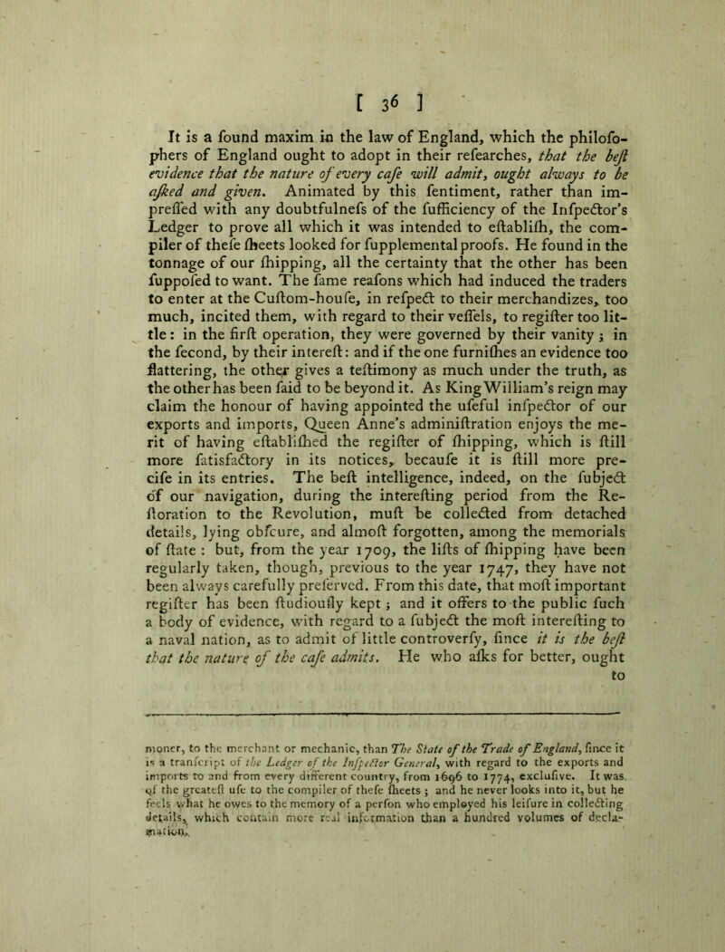It is a found maxim iu the law of England, which the philofo- phers of England ought to adopt in their refearches, that the beji evidence that the nature of every cafe will admit, ought always to be afked and given. Animated by this fentiment, rather than im- preifed with any doubtfulnefs of the fufficiency of the Infped:or’s Ledger to prove all which it was intended to eftablifh, the com- piler of thefe iheets looked for fupplemental proofs. He found in the tonnage of our ihipping, all the certainty that the other has been fuppofed to want. The fame reafons which had induced the traders to enter at the Cuftom-houfe, in refpedl to their merchandizes,, too much, incited them, with regard to their veffels, to regiftertoo lit- tle : in the firft operation, they were governed by their vanity; in the fecond, by their intereft: and if the one furnilhes an evidence too flattering, the othe^ gives a teftimony as much under the truth, as the other has been faid to be beyond it. As King William’s reign may claim the honour of having appointed the ufeful infpedtor of our exports and imports. Queen Anne’s adminiftration enjoys the me- rit of having eftablifhed the regifter of fhipping, which is ftill more fatisfa£tory in its notices^ becaufe it is ftill more pre- cife in its entries. The beft intelligence, indeed, on the fubjed; oT our navigation, during the interefting period from the Re- floratlon to the Revolution, muft be colleded from detached details, lying obfcure, and almoft forgotten, among the memorials of ftate : but, from the year 1709, the lifts of fhipping have been regularly taken, though, previous to the year 1747, they have not been always carefully preferved. From this date, that moft important regifter has been ftudioufly kept •, and it offers to the public fuch a body of evidence, with regard to a fubjed the moft interefting to a naval nation, as to admit of little controverfy, fince it is the beJi that the nature of the cafe admits. He who alks for better, ought to moner, to the merchant or mechanic, than The State of the Trade of England, firxe it is 3 tranicript of ibe Ledger of the Infpeftor General, with regard to the exports and imports to and from every different country, from 16^6 to 1774, exclufive. It was qf the greateft ufe to the compiler of thefe fhects ; and he never looks into it, but he feels what he owes to the memory of a perfon who employed his leifure in colle£ling details, which contain more real information than a hundred volumes of decUr cnatioij...