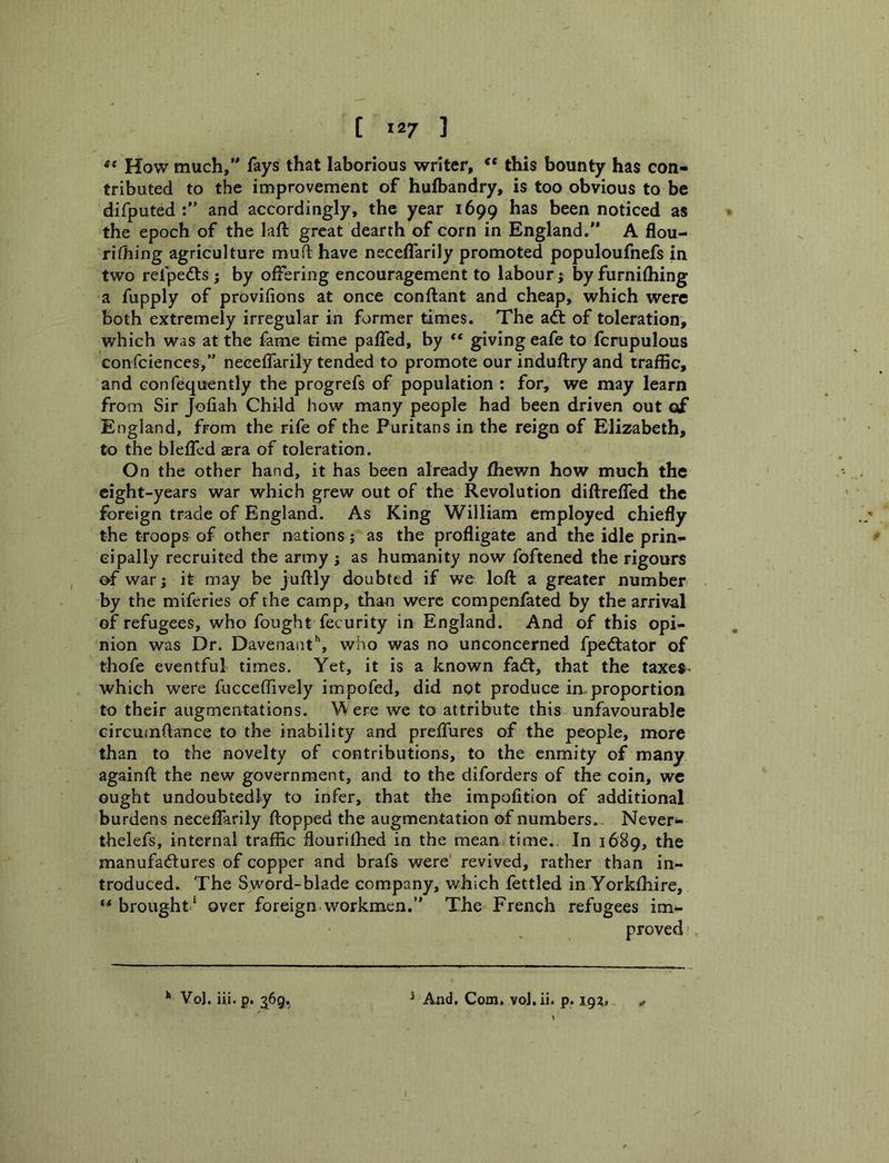 [ 12/ ] How much,*' fays that laborious writer, ** this bounty has con- tributed to the improvement of huibandry, is too obvious to be difputed and accordingly, the year 1699 has been noticed as the epoch of the laft great dearth of corn in England.” A flou- riOiing agriculture mull: have neceffarily promoted populoufnefs in two refpedts ; by offering encouragement to labour j by furnifhing a fupply of provifions at once conftant and cheap, which were both extremely irregular in former times. The adt of toleration, which was at the fame time palTed, by ** giving eafe to fcrupulous confciences,” neceffarily tended to promote our induftry and traffic, and Gonfequently the progrefs of population : for, we may learn from Sir Jofiah Child how many people had been driven out of England, from the rife of the Puritans in the reign of Elizabeth, to the bleffcd aera of toleration. On the other hand, it has been already fhewn how much the eight-years war which grew out of the Revolution diftrefled the foreign trade of England. As King William employed chiefly the troops of other nations ; as the profligate and the idle prin- cipally recruited the army ; as humanity now foftened the rigours of war; it may be juftly doubted if we loft a greater number by the miferies of the camp, than were compenfated by the arrival of refugees, who fought fecurity in England. And of this opi- nion was Dr. Davenant'', who was no unconcerned fpedtator of thofe eventful times. Yet, it is a known fadl, that the taxes- which were fucceffively impofed, did not produce in proportion to their augmentations. Were we to attribute this unfavourable circutnftance to the inability and preffures of the people, more than to the novelty of contributions, to the enmity of many againft the new government, and to the diforders of the coin, we ought undoubtedly to infer, that the impofition of additional burdens neceffarily ftopped the augmentation of numbers.. Never- thelefs, internal traffic flouriihed in the mean time. In 1689, the manufactures of copper and brafs were revived, rather than in- troduced. The Sword-blade company, which fettled in Yorklhire, brought * over foreign workmen.” The French refugees im*^