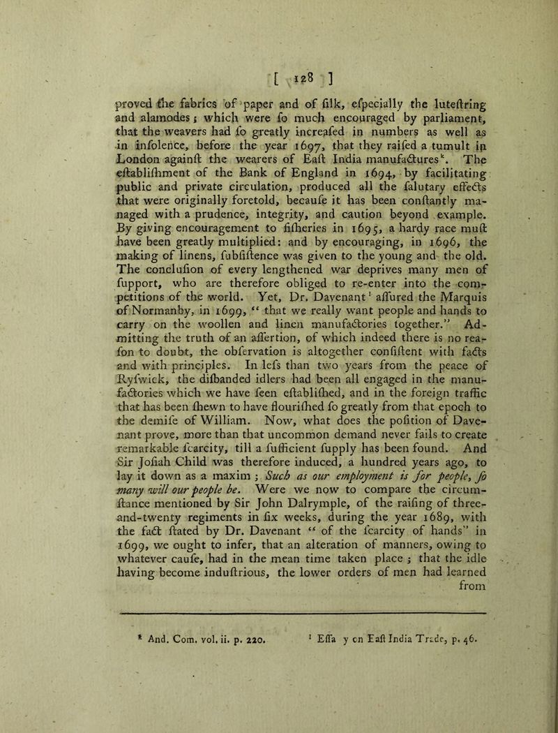 [ >28 ] proved tlie fabrics ’of paper and of filk, efpecially the luteftring and alamodes; which were fo much encouraged by parliament, that the weavers had fo greatly increafed in numbers as well as -in infolence, before the year 1697, that they raifed a tumult ip London againd; the wearers of Eaft India manufadtures’'. The eftablilhment of the Bank of England in 1694, by facilitating public and private circulation, produced all the falutary efFedls that were originally foretold, becaufe it has been conftantly ma- naged with a prudence, integrity, and caution beyond example. By giving encouragement to filheries in 1695, a hardy race mud: have been greatly multiplied: and by encouraging, in 1696, the making of linens, fubliftence was given to the young and the old. The conclulion of every lengthened war deprives many men of fupport, who are therefore obliged to re-enter into the com- petitions of the world. Yet, Dr. Davenant * adured the Marquis of Normanby, in 1699, that we really want people and hands to carry on the woollen and linen manufadtories together.” Ad- mitting the truth of an aflertion, of which indeed there is no rea- fon to doubt, the obfervation is altogether confident with dtdfs and with principles. In lefs than two years from the peace of Ryfwick, the difbanded idlers had been all engaged in the manu- fadlories which we have feen edablifhed, and in the foreign traffic that has been fliewn to have flourifhed fo greatly from that epoch to the demife of William. Now, what does the pofition of Dave- nant prove, more than that uncommon demand never fails to create remarkable fcarcity, till a diffident fupply has been found. And Sir Jofiah Child was therefore induced, a hundred years ago, to lay it down as a maxim ; ^uch as our employment is for people^ fo many'will our people be. Were we now to compare the circum- ftance mentioned by Sir John Dalrymple, of the raifing of three- and-twenty regiments in fix weeks, during the year 1689, with the fad: dated by Dr. Davenant “ of the fcarcity of hands” in 1699, we ought to infer, that an alteration of manners, owing to whatever caufe, had in the mean time taken place j that the idle having become indudrious, the lower orders of men had learned from