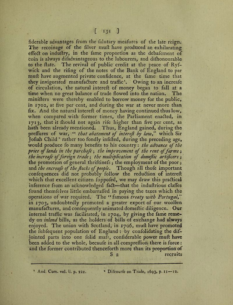 fiderablc advantages from the falutary meafures of the late reign. The recoinage of the filver mufl: have produced an exhilarating effed; on induftry, in the fame proportion as the debafement of coin is always difadvantageous to the labourers, and dilhonourable to the ftate. The revival of public credit at the jpeace of Ryf- wick and the riling of the notes of the Bank of England to par mull have augmented private confidence, at the fame time that they invigorated manufadure and traffic'. Owing to an increafe of circulation, the natural intereft of money began to fall at a time when no great balance of trade flowed into the nation. The minifters were thereby enabled to borrow money for the public, in 1702, at five per cent, and during the war at never more than fix. And the natural interefl; of money having continued thus low, when compared with former times, the Parliament enaded, in 1713, that it ffiould not again rife higher than five per cent, as hath been already mentioned. Thus, England gained, during the preflTures of war, “ that abatement of interef by laivf which Sir Jofiah Child “ rather too fondly infilled, during the preceding age, would produce fo many benefits to his country; the advance of the price of lands in the pur chafe j the improvement of the rent of farms ; the increafe of foreign trade; the multiplication of domefic artificers ; the promotion of general thriftinefs; the employment of the poor; and the encreafe of the flocks of people. Though all thofe important confequences did not probably follow the redudion of interefl: which that excellent citizen fuppofed, we may draw this pradical inference from an acknowledged fad—that the indullrious clalfes found themfelves little embarralfed in paying the taxes which the operations of war required. The “ famous treaty with Portugal, in 1703, undoubtedly promoted a greater export of our woollen manufadures, and confequently animated domellic diligence. Our internal traffic was facilitated, in 1704, by giving the fame reme- dy on inland bills, as the holders of bills of exchange had always enjoyed. The union with Scotland, in 1706, mu ft have promoted the fubfequent population of England : by confolidating the dif- jointed parts into one folid mafs, confiderable power muft have been added to the whole, becaufe in all compreffion there is force: and the former contributed thenceforth more than its proportion of S 2 recruits