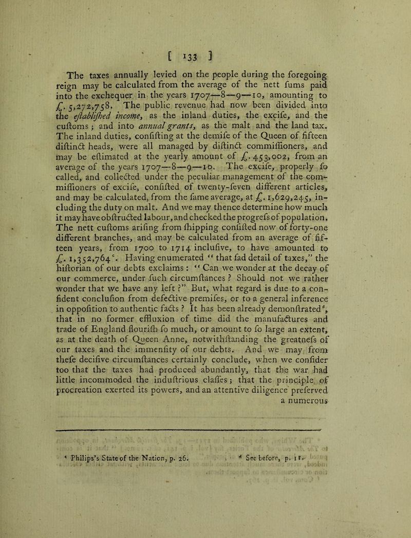 The taxes annually levied on the people during the foregoing reign may be calculated from the average of the nett fums paid into the exchequer in the years 1707—8—9—10, amounting to 5,272,758. The public revenue had now been divided into the ejlablijhed income^ as the inland duties, the excife, and the cuftoms; and into annual grants^ as the malt and the land tax. The inland duties, confifling at the demife of the Queen of fifteen diftindt heads, were all managed by diftindl commiffioners, and may be eflimated at the yearly amount of ^.453,002, from an average of the years 1707—8—9—10. The excife, properly fo called, and collected under the peculiar management of the com- miflioners of excife, confifled of twenty-feven different articles, and may be calculated, from the fame average, at 1,629,245, in- cluding the duty on malt. And we may thence determine how much it may have obftrudted labour, and checked the progrefs of population. The nett cuftoms arifing from fhipping confifled now of forty-one different branches, and may be calculated from an average of fif- teen years, from 1700 to 1714 inclufive, to have amounted to 1,352,764. Having enumerated ** that fad detail of taxes,” the hiflorian of our debts exclaims : “ Can we wonder at the decay of our commerce, under fuch circumflances ? Should not we rather wonder that we have any left ?” But, what regard is due to a con- fident conclufion from defective premifes, or to a general inference in oppofition to authentic fadls ? It has been already demonflrated% that in no former effluxion of time did the manufadlures and trade of England flourifh fo much, or amount to fo large an extent, as at the death of Queen Anne, notwithflanding the greatnefs of our taxes and the immenfity of our debts. And we may from thefe decifive circumflances certainly conclude, when we confider too that the taxes had produced abundantly, that the war had little incommoded the induftrious claffes j that the principle of procreation exerted its powers, and an attentive diligence preferved a numerous * Philips’s State of the Nation, p. 26. ^ See before, p. it.-
