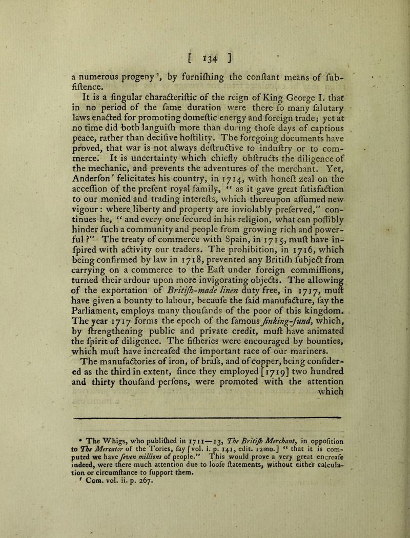 [ «34 ] a numerous progeny % by furnifhing the con/lant means of fub- fiflence. It is a Angular characfleriftic of the reign of King George I. that in no period of the fame duration were there fo many falutary laws enacted for promoting domeftic energy and foreign trade; yet at no time did both languifii more than during thofe days of captious peace, rather than decifive hoftility. The foregoing documents have proved, that war is not always deftrudtive to induftry or to com- merce.' It is uncertainty which chiefly obfirudts the diligence of the mechanic, and prevents the adventures of the merchant. Yet, Anderfon^ felicitates his country, in 1714, with honefl: zeal on the acceflion of the prefent royal family, as it gave great fatisfa<ftion to our monied and trading intereffcs, which thereupon aflumed new vigour: where liberty and property are inviolably preferved,” con- tinues he, “and every one fecu red in his religion, what can poflibly hinder fuch a community and people from growing rich and power- ful The treaty of commerce with Spain, in 1715, muft have in- fpired with acflivity our traders. The prohibition, in 1716, which being confirmed by law in 1718, prevented any Britifli fubjedtfrom carrying on a commerce to the Eafl: under foreign commiflions, turned their ardour upon more invigorating objects. The allowing of the exportation of Britijh-made linen dutyfree, in 1717, muft have given a bounty to labour, hecaufe the faid manufacture, fay the Parliament, employs many thoufands of the poor of this kingdom. The year 1717 forms the epoch of the famous Jinking-fundy which, by ftrengthening public and private credit, muft have animated the fpirit of diligence. The fifheries were encouraged by bounties, which muft have increafed the important race of our mariners. The manufactories of iron, of brafs, and of copper, being confider- ed as the third in extent, fince they employed [1719] two hundred and thirty thoufand perfons, were promoted with the attention which • The Whigs, who publiflied in 1711—13, The Britijh Merchant, in oppofition to The Mercator of the Tories, fay fvol. i. p. X41, edit. izmo.J “ that it is com- puted we haveyeven millions of people.” This would prove a very great encreafe indeed, were there much attention due to loofe ftatements, without either calcula- tion or circumftance to fupport them.