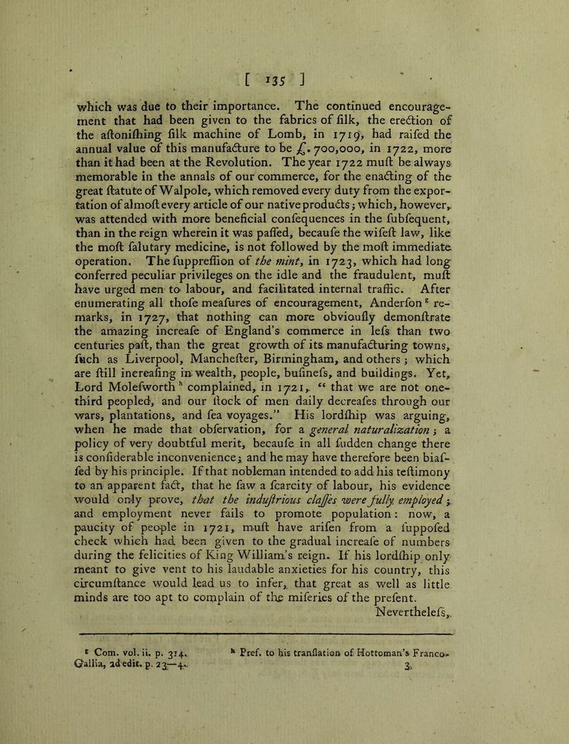 which was due to their importance. The continued encourage- ment that had been given to the fabrics of filk, the eredtion of the aftonitliing filk machine of Lomb, in 1719, had raifed the annual value of this manufacture to be ^.700,000, in 1722, more than it had been at the Revolution. The year 1722 muft be always memorable in the annals of our commerce, for the enaCting of the great firatute of Walpole, which removed every duty from the expor- tation of almoft every article of our native products which, however,, was attended with more beneficial confequences in the fubfequent, than in the reign wherein it was pafled, becaufe the wifefi: law, like the moft falutary medicine, is not followed by the moft immediate operation. The fuppreflion of the mint^ in 1723, which had long conferred peculiar privileges on the idle and the fraudulent, muft have urged men tO' labour, and facilitated internal traffic. After enumerating all thofe meafures of encouragement, Anderfon ® re- marks, in 1727, that nothing can more obvioufly demonftrate the amazing increafe of England's commerce in lefs than two centuries paft, than the great growth of its manufaClurlng towns, fuch as Liverpool, Manchefter, Birmingham, and others ; which are ftill inereafing in. wealth, people, bufinefs, and buildings. Yet, Lord Molefworth'' complained, in 1721,. “ that we are not one- third peopled, and our ftock of men daily decreafes through our wars, plantations, and fea voyages.” His lordftiip was arguing, when he made that obfervation, for a general naturalizatio7i j a policy of very doubtful merit, becaufe in all fudden change there is confiderable inconvenience^ and he may have therefore been biaf- fed by his principle. If that nobleman intended to add his teftimony to an apparent faCt, that he faw a fcarcity of labour, his evidence would only prove, that the indujirious clajjes were fully, e^nployed y and employment never fails to promote population: now, a paucity of people in 1721, mnft have arifen from a fuppofed check which had been given to the gradual increafe of numbers during the felicities of King William’s reign. If his lordfhip only meant to give vent to his laudable anxieties for his country, this circumftance would lead us to infer,, that great as well as little minds are too apt to complain of the miferies of the prefent. Never thelefs,. Pref. to his tranflation of Hottomaa’s Franco>* 3% * Com. vol.il. p. 314, Qallia, ad edit, p. 23^—4..