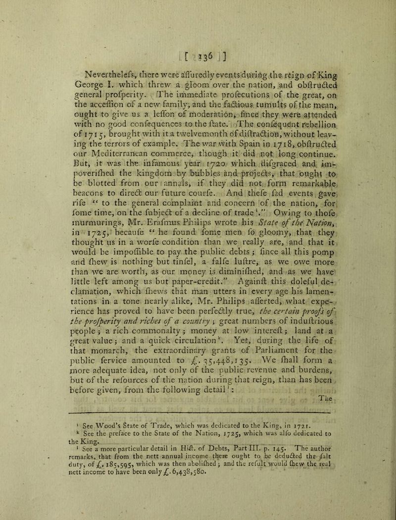 Neverthelcfs, there were a'fluredly events during the reign^ of King George 1. which threw a gloom over the nation, and obdruded general profpeiity. The immediate profecutions of the great, on the accedion of a new family, and the fadious tumults of the mean, ought to give us a ledbn of moderation, fince they were attended with no good confequences to the date. The confequent rebellion of 1715, brought with it a twelvemonth of didradion, without leav- ing the terrors of example. The war with Spain in 1718, obdruded our Mediterranean commerce, though it did not long continue. But, it was the infamous year 1720 which difgraced and im- poverifhed the kingdom by bubbles and projeds, that ought to be blotted from our annals, if they did not form remarkable beacons to dired our future courfe. And thefe fad events gave rife “ to the general complaint and concern of the nation, for fome time, on the fubjed of a decline of trade*.” Owing to thofe inurmurings, Mr. Erafmus Philips wrote his State of the Natioriy in 1725, becaufe “ he found fome men fo gloomy, that they thought us in a worfe condition than we really are, and that it would be impoffible to pay the public debts ; fmee all this pomp and fhew is nothing but tinfel, a falfe luftre, as we owe more than wc are worth, as our money is dimini Hied, and as we have little left am.ong us but paper-credit.” Againlb this doleful de- clamation, which Oiews that man utters in every age his lamen- tations in a tone nearly alike, Mr. Philips afferted, what expe- rience has proved to have been perfedly true, the certahi proofs of the profperity a?id riches of a country ; great numbers of indulfrious people ; a rich commonalty; money at low intcreft; land at a great value; and a quick circulation''. Yet, during the life of that monarch, the extraordinary grants of Parliament for the public fervice amounted to -^5,448,135. We fhall form a more adequate idea, not only of the public revenue and burdens, but of the refources of the nation during that reign, than has been before given, from the following detail ‘: Tlie * See Wood’s State of Trade, which was dedicated to the King, in )72r. See the preface to the State of the Nation, J725, which was alfo dedicated to the King. ‘ See a more particular detail in Hiii. of Debts, Part III. p. 145. The author remarks, that from the nett annual income there ought to be dedu£ted the /alt duty, ot 185,595, which was then aboliflied ; and the refult would (hew the real nett income to have been only f 6,438,580.