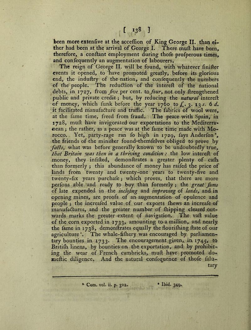 jbeen more cxtenfive at the acceflion of King George II. than ei- ther had been at the arrival of George I. There muft have been, therefore, a conftant employment during thofe profperous times, and confequently an augmentation of labourers. The reign of George II. will be found, with whatever finifter events it opened, to have promoted greatly, before its glorious end, the induftry of the nation^ and confequently the numbers of the people. The redudlion of the intereft of the national debts, in 1727, from ^ve per cent, to Jour, not only drengthened public and private credit; but, by reducing the natural intereft of money, which funk before the year 1760 tOjf. 3. 13^. (id, jt facilitated manufacture and traffic. The fabrics of wool were,, at the fame time, freed from fraud. The peace with Spain, in 1728, muft have invigorated our exportations to the Mediterra- nean ; the rather, as a peace was at the fame time made with Mo- rocco. Yet, party-rage ran fo high in 1729, fays Anderfon, the friends of the minifter found'themfelves obliged to prove by fa&s, what was before generally known to be undoubtedly true, that Britain was then in a thriving condition : the low intereft of money, they infilled, demonftrates a greater plenty of cafh. than formerly ; this abundance of money has raifed the price of lands from twenty and twenty-one years to twenty-five and twenty-fix years purchafe which proves, that there are more perfons able and ready to buy than formerly j the great fums of late expended in the inclojng and improving of lands, and in opening mines, are proofs of an augmentation of opulence and people ; the increafed value of our exports fhews an increafe of manufadlures, and the greater number of fliipping cleared out- wards marks the greater extent of navigation. The vaft value of the corn exported in 1733* amounting to a million,, and nearly the fame in 1738, demonftrates equally the flourifhing ftate of our agriculture. The whale-fifliery was encouraged by parliamen- tary bounties in 1733. The encouragement given,, ia 1745, to Britifh linens, by bounties on the exportation, and by prohibit- ing the wear of French cambricks, muft have promoted do- meftic diligence. And the natural confcq^uence of thofe falu- tary