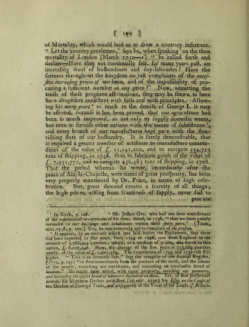 f !• of Mortality, which would lead us to draw a contrary inference^ Let the country gentlemen,” fays he, when fpeaking' on the therk mortality of London [March i750--i] ** be called forth and declare~Have they i?ot continually felt, for many years paft, an. increafihg want of hufbandmen and day-labourers ? Have the farmers throughout the kingdom no juft complaints of the excej^ Jive increajing prices of workmen^ and of the im,polIibility of pro- curing a fufficient number at any price ?” Now, admitting the truth of thefe pregnant a^rmations, they i^ay. be fhewn to have been altogether conftftent with fadts and w'ith principles. Allow-- ing his many years “ to reach to the demife pf George I. it may be afferted, becaufe it has-been proved, that our agriculture had been fo much improved, as not only to fupply domeftic wants,, but even to furnifh other nations with means of fubiiftence and every branch of our rnanufadlures kept pacci with the flou- rifhing ftate of our hulbandry. It is fiirely demonftrable, that it required a greater number of artificers to manufadture commo- dities of the value of 11,141,202, and to navigate 554,713 tons of (hipping, in 174S, than to fabricate goods of the value of 7»95Ij772, and to navigate 456,483 tons of fbipping, in 1728.. That the period wherein he wrote, immediately after the peace of Aix-la-Chapelle, were times of great profperity, has been very properly mentioned by Dr, Ftice, in terms^ of high cele- bration. But, great demand creates a fcarcity of all things;, the high prices, arifing from fcantinefs of fupp.ly, n§ver fail to. ' procure ‘ In Birch, p. 106. ” Mr. Jofhua Gee, who had not been unobfervant of the commercial occurrences of his time, ftated, in 1738, “ that we have: greatly increafed in our buildings and, inhabitants within th^ie forty, years.'’ [Trade,, edit. 17^.8, p- 100.] Yet, he was extremely apt to complain of * It appears, by .an account which was laid before the Parliament, that there had been exported in five years, from 1744 to 1748, corn from England to the amount of 3,768,444 quarters; which, at a medium of princes, vias worth to this nation, fi. 8,007,948. Now, the average of the five years is 753,689 quarters- yearly, of the value of/. 1,601,589. The exportatioa of 1749 and 1750 rofe ftill. higher. “ This is an i'mmenfe fum,” fays the compiler of the Annual Regilier, [1772, p. 197 J “to flow immediately from the produce of the earth, and the labour of the people ; enriching our merchants, and increafmg an invaluable breed of fearr-pp-” He ought haV£ added, with equal propriety, our yeomanry.^, and increajing the itfieful bread of labourers dependent on them, Yet, inthat pfoTperous period, Sir Matthew Decker publifhed [zd edit. 1750J1 his EJJay^, on. the, Caufies of ihe Decline of Eoreign Trade, and confiequently of the Value of the Lands, of Britain,
