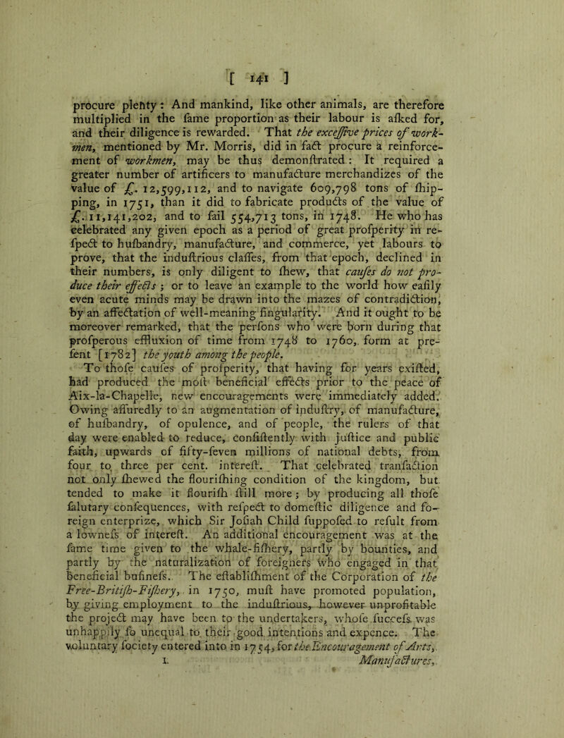 procure plefity: And mankind, like other animals, are therefore multiplied in the fame proportion as their labour is alked for, and their diligence is rewarded. That the excejjrue prices of work- men, mentioned by Mr. Morris, did in fad: procure a reinforce- ment of workmen, may be thus demonfLrated: It required a greater number of artificers to manufadure merchandizes of the value of 12,599,112, and to navigate 609,798 tons of /hip- ping, in 1751, than it did to fabricate produds of the value of jf. 11,141,202, and to fail 554,713 tons, in 1748. He who has celebrated any given epoch as a period of great profperrty in re- fped to hufbandry, manufadure, and commerce, yet labours to prove, that the induftrious clafies, from that epoch, declined in their numbers, is only diligent to Ihew, that caujes do ?iot pro- duce their effedis ; or to leave an example to the world how eafily even acute minds may be drawn into the mazes of contradidion, by an affedation of well-meaning fingularity. And it oug-ht to be moreover remarked, that the perfons who were born during that profperous effluxion of time from 1748 to 1760,, form at pre- £bnt [1782] the youth among the people. To tiiofe caufes of profperity, that having for years exi/ted, had produced the moil beneficial' effeds prior to the peace of Aix-la-Chapelle, new enccu-ragements were immediately added. Owing afiuredly to an augmentation of indufirry, of manufadure, ©f hulbandry, of opulence, and of people, the rulers of that day were enabled to reduce, Confiftentl.y with j'uftice and public faith, upwards of fifty-feven millions of national debts, from, four to three per cent, interefir. That celebrated tranfa'dion not only fhev/ed the flourifhing condition of the kingdom, but. tended to make it fiourifih dill more; by producing all thofe i&lutary confequences, with refped to domeftic diligence and fo- reign enterprizc, which Sir Jofiah Child fiippofed to refult from a lownefs of interefi:. An additional encouragement was at the fame time given to the whale-fifhery, partly by bounties, and partly by the naturalization of foreigners who engaged in that beneficial bufinefs,. The eftablifhment of the Corporation of the Free-BritiJh-FiJJjery, \n 1750, mud have promoted population, by giving employment to the indudrious,. hawe-ver- unprofitable the projed may have been, to-the undertakers, wffl.ofe fuccefs. was unhappily fo unequal to. their -good intentions and expence. The voluntary fociety entered into in ij for the Bncom'agement of Arts,. I* Maniifadiiires,.