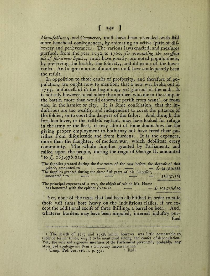 MatlufaBures, nnd'Commercey muO; have been attended with ftill more beneficial confequences, by animating an active fpirit of'difi- covery and perfeverance. The various laws enadted, and meafures purfued, from the year 1732 to ij6oy for preventing the excejjive ufe of fpirituoiis liqiiorsy muft have greatly promoted populoufnefs, by preferving the health, the fobriety, and diligence of the lower ranks. And augmentation of numbers muft: have confcquently been the refult. In oppofition to thofe caufes of profperity, and therefore of po- pulation, we ought now to mention, that a new war broke out iri 1755, unfuccefsful in the beginning, yet glorious in the end. It is not eafy however to calculate the numbers who die in the camp or the battle, more than would otherwife perifh from want’', or from vice, in the hamlet or city. It is fome confolation, that the in- duftrious are too wealthy and independent to covet the pittance of the foldier, or to court the dangers of the failor. And though the forfaken lover, or the reftlefs vagrant, may have looked for refuge in the army or the fleet, it may admit of fome doubt how far the giving proper employment to both may not have freed their pa- rifhes from difquietude and from burdens. It is the expences, more than the daughter, of modern war, which debilitate every community. The whole fupplies granted by Parliament, and raifed upon the people, during the reign of George II. amounted ^ to 183,976,624. The fupplies granted during the five years of the war before the deceafe of that prince, amounted to — —— — C- 54>3t9j325 The fupplies granted during the three firft years of his fucceflbr, amounted * * to ■ - ——— — 51,437,314 The principal expences of a war, the objetS: of which Mr. Hume has honoured with the epithet frivolous . . — f, 105,75^,639 Yet, none of the taxes that had been eftablifhed in order to raife thofe vaft fums bore heavy on the induftrious clafTes, if we ex-* cept the additional excife of three (hillings a barrel on beer. And, whatever burdens may have been impofed, internal induftry pur- fued 'f The dearth of 1757 and 1758, which however was little comparable to thofe of former times, ought to be mentioned among the caufes of depopulation. Yet, the wife and vigorous meafures of the Parliament prevented, probably, any other bad confequence than a temporary iticonvenience. * Camp. Pol. Sur, vtl. ii. p. 551, * Ibid.