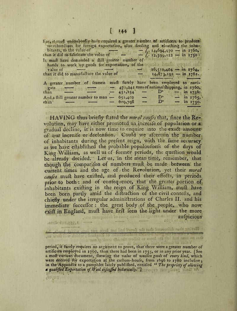 [ *44 ] For, it mtifl undoubtedly have xeqmred a greater number 6f artificers, to produce inerchandiaes for foreigtl exportation, after feeding and cloathing the inha- bitants, to the Value of — £. 14,694,970 — in 1760, than it did to fabricate the value of — — 12,599,112 — in 1750 : It muft have demanded a ftill greater number of hands to work up goods for exportation, of the value of — 16,512,40+ — in 1764, than it did to manufadure the value of — 14,873,191 — in 1761. A greater number of feamen muft furely have been employed to navi- gate —— — 471,241 tons of »<7//5«fl/fliipping, in 1760, than .— 451,254' — D® ■— in 1756: And a ftill greater number to man — 651,402 — D° — in 1765,^ than — 609,798 — D® — in 1750. HAVING thus briefly flated the moral caiifes that, fince the Re- volution, may have either promoted an increafeof population or a gradual decline, if is now time to enquire into the exatfl amount of our increase or declenfion. Could we afcertain the number of inhabitants duriag the prefent reign, with the fame accuracy' as we have eftablithed the probable populoufnefs of the days of King William, as well as of former periods, the queftion ^would be already decided. Let us, in the mean time, remember, that though the comparifon of numbers muft be made between the current times and the age of the Revolution, yet their moral caufes muft have exifted, and produced their effeds, in periods prior to both : and of confequence, that the greater portion of inhabitants exifting in the reign of King William, muft have been born partly amid the diftradion of the civil contells, and chiefly under the irregular adminiftrations of Charles II. and his immediate fucceffor : the great body of the people, who now exift in England, muft have firft feen the light under the more aufpicious period, it furely requires no argument to prove, that there were a greater number of artificers employed in 1760, than there had been in 1755, or in any prior year. [See a moft curious (focument, fliewing the value of woollen goods of every kind^ which were Entered for exportation at the cuftom-houfe, from 1696 to 1780 inclufive; in the Appendix to a pamphlet lately publifhed, entitled “ The propriety of allowing