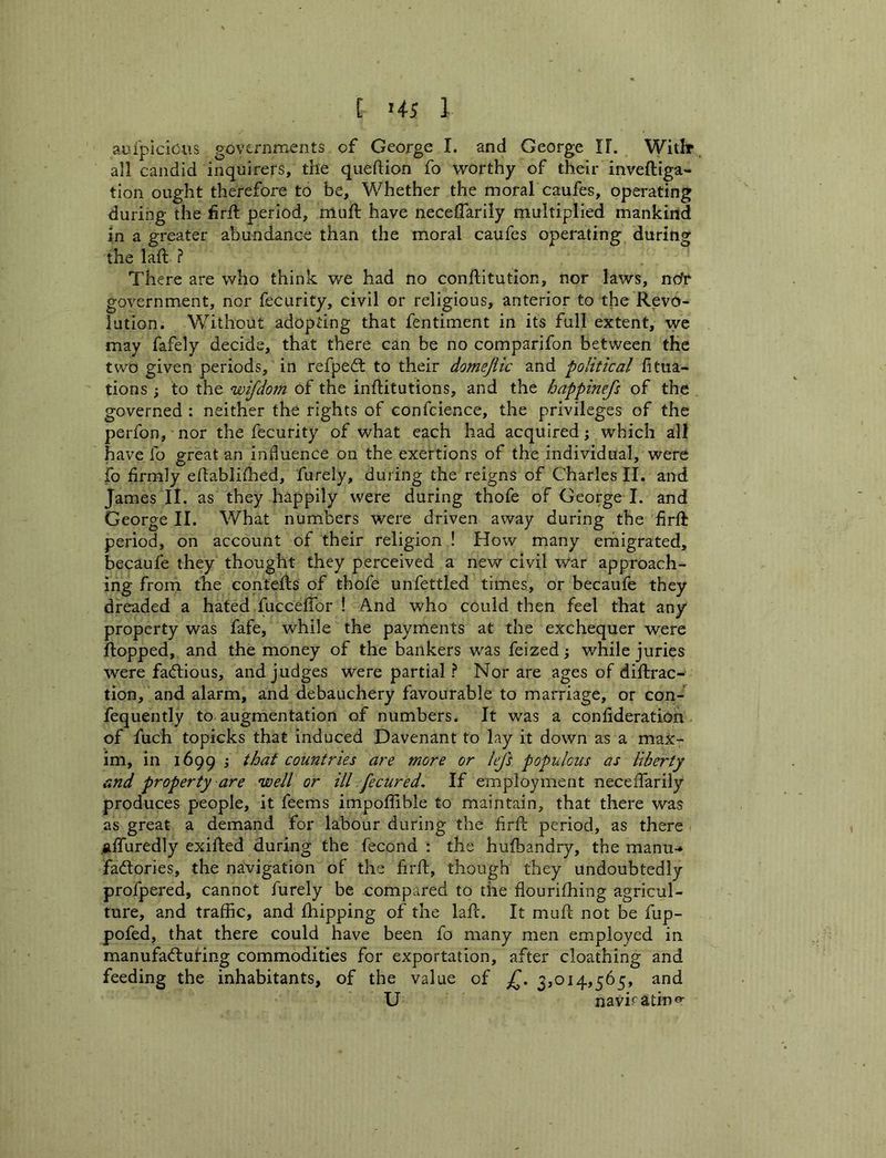 aufpicicus governments of George I. and George IT. Witir all candid inquirers, the queftion fo worthy of their inveftiga- tion ought therefore to be. Whether the moral caufes, opei*ating during the firft period, muft have neceffarily multiplied mankirtd in a greater abundance than the moral caufes operating during the laft ? There are who think we had no conftitution, nor laws, ndf government, nor fecurity, civil or religious, anterior to the Revo- lution. Without adopting that fentiment in its full extent, we may fafely decide, that there can be no comparifon between the two given periods, in refpeft to their domejiic and political fitua- tions ; to the wifdom of the inflitutions, and the happinefs of the governed : neither the rights of confcience, the privileges of the perfon, nor the fecurity of what each had acquired j which all have fo great an influence on the exertions of the individual, were fo firmly eftabliihed, furely, during the reigns of Charles II. and James II. as they happily were during thofe of George I. and George II. What numbers were driven away during the firft period, on account of their religion ! How many erhigrated, becaufe they thought they perceived a new civil War approach- ing from the contefts of thofe unfettled times, or becaufe they dreaded a hated fucceffor ! And who could then feel that any property was fafe, while the payments at the exchequer were flopped, and the money of the bankers w^as feized; while juries were factious, and judges were partial ? Nor are ages of diftrac- tion, and alarm, and debauchery favourable to marriage, or con- fequently to augmentation of numbers. It was a confideration of fuch topicks that induced Davenant to lay it down as a max- im, in 1699 ; that countries are more or lefs populous as liberty and property are well or ill fecured. If employment neceffarily produces people, it feems impoffible to maintain, that there was as great a demand for labour during the firfl period, as there ^iffuredly exifted during the fecond : the hufbandry, the manu-» factories, the navigation of the firfl, though they undoubtedly profpered, cannot furely be compared to the flourifhing agricul- ture, and traffic, and fhipping of the laft. It mufl; not be fup- pofed, that there could have been fo many men employed in manufadluHng commodities for exportation, after cloathing and feeding the inhabitants, of the value of 3,014,565, and U naviratin^-