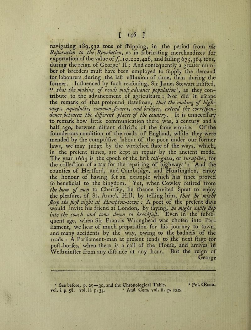 navigating 189,532 tons of fTiippIng, in the period from thi Rejioration to the Revolution^ as in fabricating merchandizes for exportation of the value of jT, 10,222,426, and failing 675,364 tons, during the reign of George' II: And confequently a greater num- ber of breeders mull; have been employed to fupply the demand for labourers during the laft effluxion of time, than during the former^ Influenced by fuch reafoning. Sir James Stewart inflfted, * ‘ that the making of roads mujt advance population as they con- tribute to the advancement of agriculture : Nor did it efcape the remark of that profound fliatefman, that the makmg of high- ways, aquedudis, common-fewers, and bridges, extend the correfpon- dence between the different places of the country. It is unnecelTary to remark how little communication there was, a century and a half ago, between diftant diftrids of the fame empire. Of the founderous condition of the roads of England, while they were mended by the compulfive labour of the poor under our former laws, we may judge by the wretched ftate of the ways, which, in the prefent times, are kept in repair by the ancient mode. The year 1663 is the epoch of the firfl; toll-gates, or turnpikes, for the colledion of a tax for the repairing of highways': And the counties of Hertford, and Cambridge, and Huntingdon, enjoy the honour of having fet an example which has fince proved fo beneficial to the kingdom. Yet, when Cowley retired from the hum of men to Chertfey, he thence invited Sprat to enjoy the pleafures of St. Anne’s Hill, by telling him, that he might feep thefirf night at Hampton-town : A poet of the prefent days would invite his friend at London, by faying, he might eafly fep into the coach and come down to breakfaf. Even in the fubfe- quent age, when Sir Francis Wronghead was chofen into Par- liament, we hear of much preparation for liis journey to town, and many accidents by the way, owing to the badnefs of the roads : A Parliament-man at prefent fends to the next ftage for pofi-horfes, when there is a call of the Houfe, and arrives id Weftminfter from any diftance at any hour. But the reign of George * See before, p. 29—30, and the Chronological Table. Yol. i. p. 58. vol. ii. p. 34. * And. Com, vol. ii, p. 122, ^ Pol. CEcon*