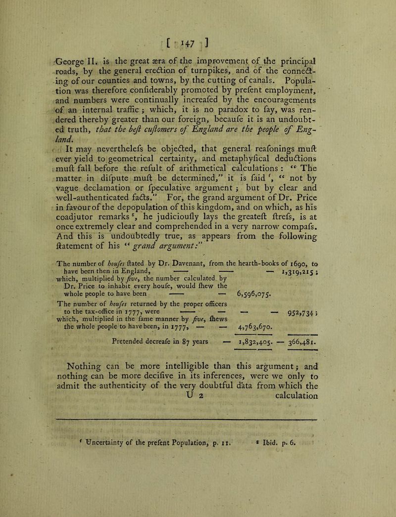George II. is the great sera of the improvement of the principal roads, by the general eredtion of turnpikes, and of the connedi- ing of our counties and towns, by the cutting of canals. Popula- tion was therefore confiderably promoted by prefent employment, and numbers were continually increafed by the encouragements of an internal traffic ; which, it is no paradox to fay, was ren- dered thereby greater than our foreign, becaufe it is an undoubt- ed truth, that the beji cujiomers of England are the people of Eng- land. It may neverthelefs be objedled, that general reafonings muft ever yield to geometrical certainty, and metaphylical dedudlions mull fall before the refult of arithmetical calculations : “ The matter in difpute muft be determined,’ it is faid “ not by vague declamation or fpeculative argument j but by clear and well-authenticated fadls.” For, the grand argument of Dr. Price in favour of the depopulation of this kingdom, and on which, as his coadjutor remarks®, he judicioufly lays the greateft ftrefs, is at once extremely clear and comprehended in a very narrow compafs. And this is undoubtedly true, as appears from the following ftatement of his “ grand argument:' The number of houfes ftated by Dr. Davenant, from the hearth-books of 1690, to have been then in England, — 1,319,215; which, multiplied by five, the number calculated by Dr. Price to inhabit every houfe, would fliew the whole people to have been 6,596,075. The number of houfes returned by the proper officers to the tax-office in 1777, were —— — __ 952,734; which, multiplied in the fame manner by five, thews the whole people to have been, in 1777, — —• 4,763,670. Pretended decreafe in 87 years — 1,832,405. — 366,481. Nothing can be more intelligible than this argument j and nothing can be more decifive in its inferences, were we only to admit the authenticity of the very doubtful data from which the U 2 calculation