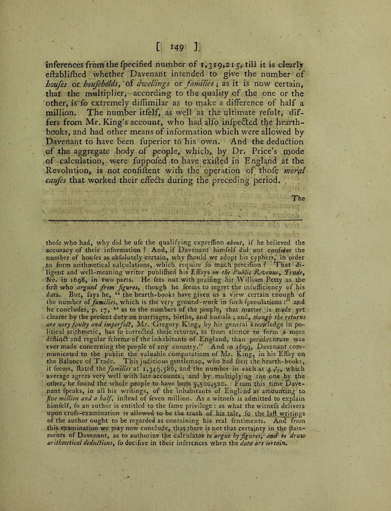 inferences from the fpecified number of 1,319,215, till it is clearly eftabliflied whether Davenant intended to give the number of houfes or houfeholdsy of dwellings or families; as it is now certain, that the miiltiplier, according to the quality of the one or the other, is fo extremely diffimilar a$ to make a difference of half a million. The number itfelf, as well as the ultimate refult, dif- fers from Mr. King’s account, who had alfo infpedled the hearth- books, and had other means of information which were allowed by Davenant to have been fuperior to his own. And the dedudtion of the aggregate body of people, which, by Dr. Price’s mode of calculation, were fuppofed to have exifted in England at the Revolution, is not confiftent with the operation of thofe mor^l caufes that worked their effedbs during the preceding period. The thofe who had, why did he ufe the qualifying expreffion ahout^ if he believed the accuracy of their information ? And, if Davenant himfelf did not confider the number of houfes as abfolutely certain, why fliouid we adopt his cyphers, in order to form arithmetical calculations, which require fo much precifion ? That di- ligent and well-meaning writer publiftied his JEffays on the Public Revenuey Tradcy &c. in i6g8, in two parts. He fets out with praifing Sir William Petty as the firft who argued from figures^ though he feems to regret the infufficiency of his data. But, fays he, “ the hearth-books have given us a view certain enough of the number o(familieSy which is the very ground-v,'ork in fuch fpeculations and he concludes, p. 17, “ as to the numbers of the people, that rnatter is made yet clearer by the prefent duty on marriages, births, and burials ; and, thouglp the returns are ‘very faulty and imperfePly Mr. Gregory King, by his general knowledge in po- litical arithmetic, has fo correfted thefe returns, as from thence to form a more diftinft and regular fcheme of the inhabitants of England, than peradventure was ever made concerning the people of any country.” And in 1699, Davenant com- municated to the public the valuable computations of Mr. King, in his Effay on the Balance of Trade. This judicious gentleman, who had feen the hearth-books, it feems, ftated the families at 1,349,586, and the number in each at 4tV) which average agrees very well with late accounts,; and by multiplying the one by the other, he found the whole people to have been 5,500,520. From ^his time Dave- nant fpeaks, in ail his writings, of the inhabitants of Enghnd as amounting to five ?nillion and a half inftead of feven million. As a witnefs is admitted to explain himfelf, fo an author is entitled tp the fame privilege : as what the witnefs delivers upon crofs-examination is allowed to be the truth of his tale, fo t;he laft wri^t^gs of the author ought to be regarded as containing his real fentiments. And from this examination we may now conclude, that there is not that certainty in the llate- ments of Davenant, as to authorize the calculator to argue by figuresy and to draw arithmetical deduPtionSy fo decifive in their inferences when the data are certain.