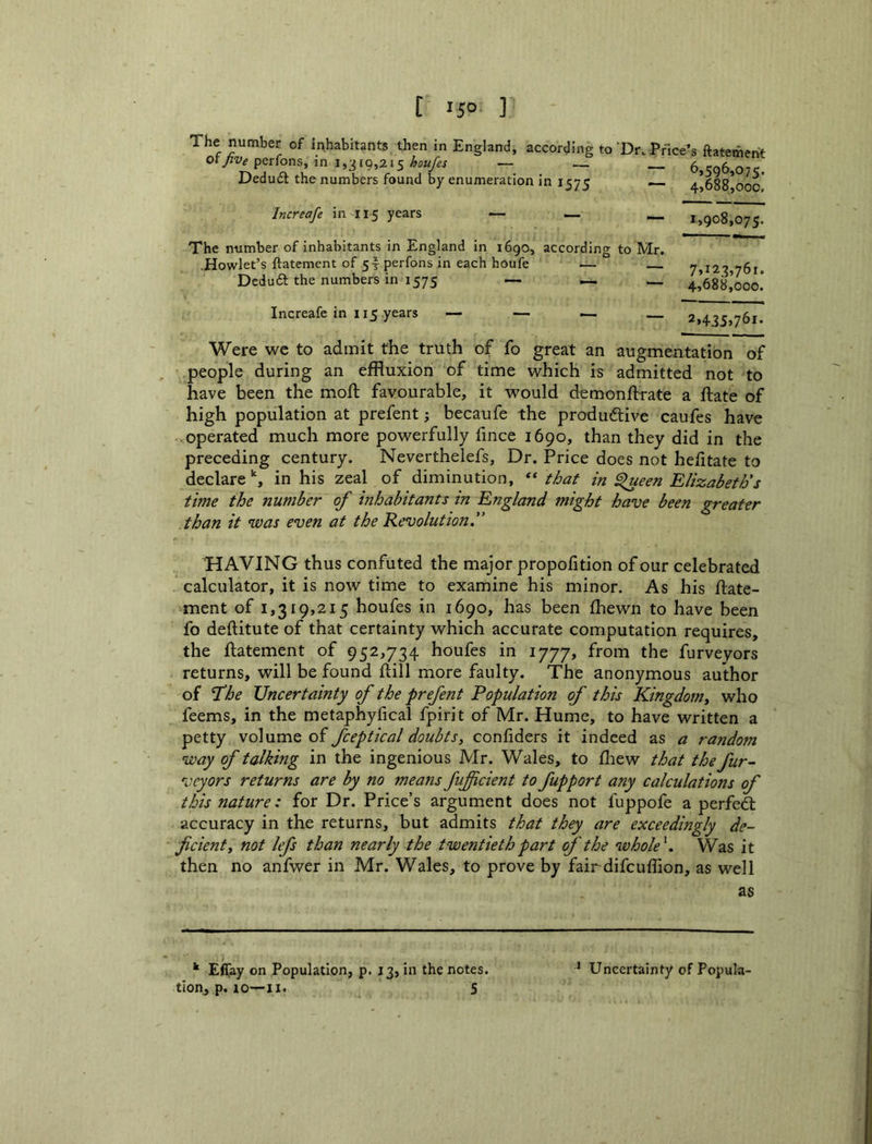 The number of inhabitants then in England, according to‘Dr. Price’s ftatement of>,perfons, m _ 6,506,07^ Dedudt the numbers found by enumeration in 1575 •— 4,688 000 Increafe in 115 years — — _ 1,908,075. The number of inhabitants in England in 1690, according to Mr. .Howlet’s ftatement of 5|perfons in each houfe •— — ^^123,761. Deduft the numbers in 1575 — — _ 4,688,000.* Increafe in 115 years — — ^ 2,435,761. Were we to admit the truth of fo great an augmentation of people during an effluxion of time which is admitted not to have been the mofl; favourable, it w'ould d^monftrate a flate of high population at prefent; becaufe the produdtive caufes have .operated much more powerfully fince 1690, than they did in the preceding century. Neverthelefs, Dr. Price does not hefitate to declare % in his zeal of diminution, that in Slueen Elizabeth's time the number of inhabitants in England might have been greater than it was even at the Revolution. ’HAVING thus confuted the major propofition of our celebrated calculator, it is now time to examine his minor. As his ftate- ment of 1,319,215 houfes in 1690, has been fhewn to have been fo deftitute of that certainty which accurate computation requires, the ftatement of 952,734 houfes in 1777, from the furveyors returns, will be found ftill more faulty. The anonymous author of I’he Uncertainty of the prefent Population of this Kingdomy who feems, in the metaphyfical fpirit of Mr. Hume, to have written a petty volume of fceptical doubtSy confiders it indeed as a randotn way of talking in the ingenious Mr. Wales, to ftaew that the fur- veyors returns are by no meafis fifficient tofupport any calculations of this nature: for Dr. Price’s argument does not fuppofe a perfed: accuracy in the returns, but admits that they are exceedingly de- ficient y not lefs than nearly the twentieth part of the whole^. Was it then no anfwer in Mr. Wales, to prove by fairdifeuffion, as well as ^ Effay on Population, p. 13, in the notes, tion, p. 10—II. S * Uncertainty of Popula-